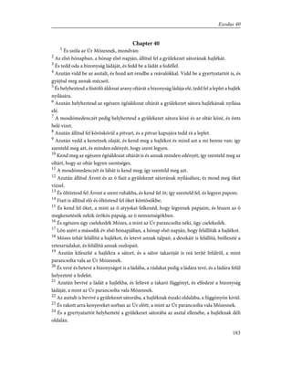 Chapter 40
1
És szóla az Úr Mózesnek, mondván:
2
Az elsõ hónapban, a hónap elsõ napján, állítsd fel a gyülekezet sátorának hajlékát.
3
És tedd oda a bizonyság ládáját, és fedd be a ládát a fedéllel.
4
Azután vidd be az asztalt, és hozd azt rendbe a reávalókkal. Vidd be a gyertyatartót is, és
gyújtsd meg annak mécseit.
5
És helyheztesd a füstölõ áldozat arany oltárát a bizonyság ládája elé, tedd fel a leplet a hajlék
nyílására.
6
Azután helyheztesd az egészen égõáldozat oltárát a gyülekezet sátora hajlékának nyílása
elé.
7
A mosdómedenczét pedig helyheztesd a gyülekezet sátora közé és az oltár közé, és önts
belé vizet.
8
Azután állítsd fel köröskörül a pitvart, és a pitvar kapujára tedd rá a leplet.
9
Azután vedd a kenetnek olaját, és kend meg a hajlékot és mind azt a mi benne van: így
szenteld meg azt, és minden edényét, hogy szent legyen.
10
Kend meg az egészen égõáldozat oltárát is és annak minden edényét; így szenteld meg az
oltárt, hogy az oltár legyen szentséges.
11
A mosdómedenczét és lábát is kend meg; így szenteld meg azt.
12
Azután állítsd Áront és az õ fiait a gyülekezet sátorának nyílásához, és mosd meg õket
vízzel.
13
És öltöztesd fel Áront a szent ruhákba, és kend fel õt; így szenteld fel, és legyen papom.
14
Fiait is állítsd elõ és öltöztesd fel õket köntösökbe;
15
És kend fel õket, a mint az õ atyjokat felkenéd, hogy legyenek papjaim, és lészen az õ
megkenetésök nékik örökös papság, az õ nemzetségökben.
16
És egészen úgy cselekedék Mózes, a mint az Úr parancsolta néki, úgy cselekedék.
17
Lõn azért a második év elsõ hónapjában, a hónap elsõ napján, hogy felállíták a hajlékot.
18
Mózes tehát felállítá a hajlékot, és letevé annak talpait, a deszkáit is felállítá, beilleszté a
reteszrúdakat, és felállítá annak oszlopait.
19
Azután kifeszíté a hajlékra a sátort, és a sátor takaróját is reá teríté felülrõl, a mint
parancsolta vala az Úr Mózesnek.
20
És vevé és betevé a bizonyságot is a ládába, a rúdakat pedig a ládára tevé, és a ládára felül
helyezteté a fedelet.
21
Azután bevivé a ládát a hajlékba, és feltevé a takaró függönyt, és elfedezé a bizonyság
ládáját, a mint az Úr parancsolta vala Mózesnek.
22
Az asztalt is bevivé a gyülekezet sátorába, a hajléknak északi oldalába, a függönyön kivül.
23
És rakott arra kenyereket sorban az Úr elõtt, a mint az Úr parancsolta vala Mózesnek.
24
És a gyertyatartót helyhezteté a gyülekezet sátorába az asztal ellenébe, a hajléknak déli
oldalán.
183
Exodus 40
 