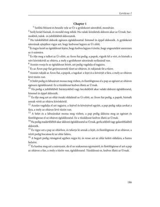 Chapter 1
1
Szólítá Mózest és beszéle vele az Úr a gyülekezet sátorából, mondván:
2
Szólj Izráel fiainak, és mondd meg nékik: Ha valaki közületek áldozni akar az Úrnak: bar-
mokból, tulok- és juhfélékbõl áldozzatok.
3
Ha tulokfélébõl áldozik egészen égõáldozattal: hímmel és éppel áldozzék. A gyülekezet
sátorának ajtajához vigye azt, hogy kedvessé legyen az Úr elõtt.
4
És tegye kezét az égõáldozat fejére, hogy kedves legyen õ érette, hogy engesztelést szerezzen
az õ számára.
5
És ölje meg a tulkot az Úr elõtt, az Áron fiai pedig, a papok, vigyék fel a vért, és hintsék a
vért köröskörûl az oltárra, a mely a gyülekezet sátorának nyílásánál van.
6
Azután vonja le az égõáldozat bõrét, azt pedig vagdalja el tagjaira.
7
És az Áron pap fiai gerjeszszenek tüzet az oltáron, és rakjanak fát a tûzre.
8
Azután rakják az Áron fiai, a papok, a tagokat: a fejet és a kövérjét a fára, a mely az oltáron
lévõ tûzön van.
9
A belét pedig és lábszárait mossa meg vízben, és füstölögtesse el a pap az egészet az oltáron
egészen égõáldozatul. Ez a tûzáldozat kedves illatú az Úrnak.
10
Ha pedig a juhfélékbõl: bárányokból vagy kecskékbõl akar valaki áldozni égõáldozatul,
hímmel és éppel áldozzék.
11
És ölje meg azt az oltár északi oldalánál az Úr elõtt, az Áron fiai pedig, a papok, hintsék
annak vérét az oltárra köröskörül.
12
Azután vagdalja el azt tagjaira, a fejével és kövérjével együtt, a pap pedig rakja azokat a
fára, a mely az oltáron lévõ tûzön van.
13
A belet és a lábszárakat mossa meg vízben, a pap pedig áldozza meg az egészet és
füstölögtesse el az oltáron égõáldozatul. Ez a tûzáldozat kedves illatú az Úrnak.
14
Ha pedig madárfélébõl akar áldozni égõáldozatul az Úrnak, gerliczékbõl vagy galambfiakból
áldozzék.
15
És vigye azt a pap az oltárhoz, és tekerje ki annak a fejét, és füstölögtesse el az oltáron, a
vérét pedig bocsássa ki az oltár falára.
16
A begyét pedig rútságával egyben vegye ki, és vesse azt az oltár keleti oldalára, a hamu
helyére.
17
És hasítsa meg azt a szárnyain, de el ne szakaszsza egymástól, és füstölögtesse el azt a pap
az oltáron a fán, a mely a tûzõn van, égõáldozatul. Tûzáldozat ez, kedves illatú az Úrnak.
186
Leviticus 1
 