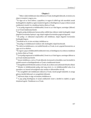 Chapter 2
1
Mikor valaki ételáldozatot akar áldozni az Úrnak, lisztlángból áldozzék, és öntsön arra
olajat, és temjént is tegyen arra.
2
És vigye azt az Áron fiaihoz, a papokhoz, és vegyen ki abból egy tele marokkal; annak
lisztlángjából és olajából, az egész temjénével együtt, és füstölögtesse el a pap az oltáron annak
emlékeztetõ részéül. Ez a tûzáldozat kedves illatú az Úrnak.
3
A mi pedig megmarad az ételáldozatból, Ároné és az õ fiaié legyen; szentséges [áldozat]
ez az Úrnak tûzáldozatai között.
4
Hogyha pedig ételáldozatot kemenczében sültbõl akar áldozni valaki lisztlángból, olajjal
elegyített kovásztalan lepényei, vagy olajjal megkent kovásztalan pogácsái legyenek.
5
Ha pedig a te áldozatod serpenyõben sült ételáldozat, olajjal elegyített kovásztalan
lisztlángból legyen.
6
Darabold azt el, és önts reá olajat, ételáldozat ez.
7
Ha pedig a te ételáldozatod rostélyon sült, lisztlángból, olajjal készíttessék.
8
És vidd el az ételáldozatot, a mi ezekbõl készült, az Úrnak, és azt a papnak bemutatván, az
vigye azt el az oltárhoz.
9
És vegyen a pap az ételáldozatból emlékeztetõ részt, és füstölögtesse el az oltáron; tûzáldozat
ez, kedves illatú az Úrnak.
10
A mi pedig megmarad az ételáldozatból, Ároné és az õ fiaié legyen; szentséges áldozat ez
az Úrnak tûzáldozatai között.
11
Semmi ételáldozat, a mit az Úrnak áldoztok, kovászszal ne készüljön; mert kovászból és
mézbõl semmit se füstölögtethettek az Úrnak a tûzáldozatok között.
12
Zsengeáldozatul felvihetitek azokat az Úrnak, de az oltárra nem juthatnak fel kedves illatul.
13
Minden te ételáldozatodat pedig sózd meg sóval, és a te ételáldozatodból soha el ne
maradjon a te Istened szövetségének sója; minden te áldozatodhoz sót adj.
14
Ha zsengékbõl való ételáldozatot áldozol az Úrnak, tûznél pergelt kalászból, és zsenge
gabona-darából áldozzad a te zsengéidnek áldozatát.
15
Adj hozzá olajat, és tégy reá tömjént; ételáldozat ez.
16
A pap pedig füstölögtesse el annak emlékeztetõ részét a darából és olajból, az egész
tömjénnel együtt. Tûzáldozat ez az Úrnak.
187
Leviticus 2
 