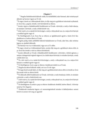 Chapter 3
1
Hogyha hálaáldozattal áldozik valaki, ha tulokfélébõl, akár hímmel, akár nõsténynyel
áldozik: ép barmot vigyen az Úr elé.
2
És tegye a kezét az õ áldozatjának fejére, és ölje meg azt a gyülekezet sátorának nyílásánál,
és Áron fiai, a papok, öntsék a vért köröskörül az oltárra.
3
Azután vigyen a hálaáldozatból tûzáldozatot az Úrnak: a kövérjét, a mely a belet takarja,
és mindazt a kövérjét, a mely a belek között van.
4
A két vesét is, és a rajtuk lévõ kövérséget, a mely a véknyaknál van, és a májon lévõ hártyát
a vesékkel együtt vegye el.
5
És füstölögtessék el azt Áron fiai az oltáron az égõáldozattal együtt a tûzön lévõ fán:
tûzáldozat ez, kedves illatú az Úrnak.
6
Hogyha pedig valaki juhfélébõl áldozik hálaáldozatot az Úrnak, akár hím, akár nõstény
legyen az, épekkel áldozzék.
7
Ha bárányt visz õ az õ áldozatául, vigye azt az Úr elébe.
8
És tegye a kezét az õ áldozatjának fejére, azután ölje meg azt a gyülekezet sátora elõtt, és
az Áron fiai öntsék a vérét az oltárra köröskörül.
9
Azután áldozzék az Úrnak e hálaáldozatból tûzáldozatot: a kövérjét, a farkát egészen, a
melyet a hátagerézdi végénél vágjon el, és a belét takaró kövérjét, és minden kövérjét, a mely
a belek közt van.
10
És a két vesét is, és a rajtuk lévõ kövérséget, a mely a véknyaknál van, és a májon lévõ
hártyát a vesékkel együtt vegye el.
11
És füstölögtesse el azt a pap az oltáron: tûzáldozati eledel ez az Úrnak.
12
Hogyha kecskével áldozik valaki, azt is az Úr elé vigye.
13
És tegye kezét annak fejére, és ölje meg azt a gyülekezetnek sátora elõtt, és öntsék az Áron
fiai annak vérét az oltárra körül.
14
És áldozzék abból tûzáldozatot az Úrnak: a kövérjét, a mely betakarja a belet, és mindazt
a kövérjét, a mely a belek között van.
15
A két vesét is, és a rajtuk lévõ kövérséget, a mely a véknyaknál van, és a májon lévõ hártyát
a vesékkel együtt vegye el.
16
És füstölögtesse el azokat a pap az oltáron tûzáldozati eledelül, kedves illatul. A kövérje
mind az Úré [legyen].
17
Örökkévaló rendtartás legyen a ti nemzetségeiteknél minden ti lakhelyeteken: semmi
kövért és semmi vért meg ne egyetek!
188
Leviticus 3
 