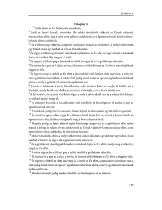 Chapter 4
1
Szóla ismét az Úr Mózesnek, mondván:
2
Szólj az Izráel fiainak, mondván: Ha valaki tévedésbõl vétkezik az Úrnak valamely
parancsolata ellen, úgy a mint nem kellene cselekednie, és a [parancsolatok] közül valame-
lyiknek ellene cselekszik:
3
Ha a felkent pap vétkezik, a népnek romlására: hozzon az õ bûnéért, a melyet elkövetett,
egy tulkot, fiatal ép marhát az Úrnak bûnáldozatul.
4
És vigye a tulkot a gyülekezet sátorának nyílásához, az Úr elé, és tegye a kezét a tuloknak
fejére, és a tulkot ölje meg az Úr elõtt.
5
És vegyen a felkent pap a tuloknak vérébõl, és vigye be azt a gyülekezet sátorába.
6
És mártsa be a pap az õ újját a vérbe, és hintsen a vérbõl hétszer az Úr elõtt a szent hajléknak
függönye felé.
7
És tegyen a pap a vérbõl az Úr elõtt a fûszerekbõl való füstölõ oltár szarvaira, a mely ott
van a gyülekezet sátorában; a tulok vérét pedig mind öntse az egészen égõáldozat oltárának
aljára, a mely a gyülekezet sátorának nyílásánál van.
8
Azután a tuloknak, a mely bûnáldozatra való, minden kövérjét szedje ki belõle: azt a
kövérjét, amely betakarja a belet, és mindazt a kövérjét, a mi a belek között van.
9
A két vesét is, és a rajtuk lévõ kövérséget, a mely a véknyaknál van, és a májon lévõ hártyát
a vesékkel együtt vegye el,
10
A miképen kiszedik a hálaáldozatra való tulokból; és füstölögtesse el azokat a pap az
égõáldozatnak oltárán.
11
A tuloknak pedig bõrét és minden húsát, fejével és lábszáraival együtt, bélit és ganéját,
12
És mind az egész tulkot vigye ki a táboron kivül tiszta helyre, a hová a hamut öntik: és
égesse el azt a fán, tûzben; ott égessék meg, a hová a hamut öntik.
13
Hogyha pedig az Izráel fiainak egész közönsége megtéved, és a gyülekezet elõtt rejtve
marad e dolog; és valami olyat cselekesznek az Úrnak valamelyik parancsolatja ellen, a mit
nem kellett volna cselekedni, és bûnösökké lesznek:
14
Mikor kitudódik a bûn, a melyet elkövettek: akkor áldozzék a gyülekezet egy tulkot, fiatal
marhát a bûnért, és vigye azt a gyülekezetnek sátora elé.
15
És a gyülekezet vénei tegyék kezeiket a tuloknak fejére az Úr elõtt, és ölje meg a tulkot [a]
[pap] az Úr elõtt.
16
Azután vigyen be a felkent pap a tulok vérébõl a gyülekezet sátorába.
17
És mártsa be a pap az õ újját a vérbe, és hintsen abból hétszer az Úr elõtt a függöny felé.
18
És tegyen a vérbõl az oltár szarvaira is, a mely az Úr elõtt, a gyülekezet sátorában van; a
vért pedig mind öntse az egészen égõáldozat oltárának aljára, a mely a gyülekezet sátorának
nyílása elõtt van.
19
Minden kövérjét pedig szedje ki belõle, és füstölögtesse el az oltáron.
189
Leviticus 4
 