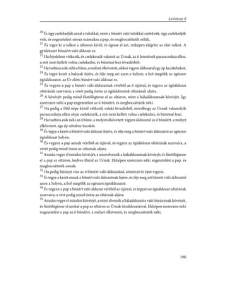 20
És úgy cselekedjék azzal a tulokkal, mint a bûnért való tulokkal cselekvék, úgy cselekedjék
vele, és engesztelést szerez számukra a pap, és megbocsáttatik nékik.
21
És vigye ki a tulkot a táboron kivül, és égesse el azt, miképen elégette az elsõ tulkot. A
gyülekezet bûnéért való áldozat ez.
22
Ha fejedelem vétkezik, és cselekeszik valamit az Úrnak, az õ Istenének parancsolata ellen,
a mit nem kellett volna cselekedni, és bûnössé lesz tévedésbõl:
23
Ha tudtára esik néki a bûne, a melyet elkövetett, akkor vigyen áldozatul egy ép kecskebakot,
24
És tegye kezét a baknak fejére, és ölje meg azt azon a helyen, a hol megölik az egészen
égõáldozatot, az Úr elõtt; bûnért való áldozat ez.
25
És vegyen a pap a bûnért való áldozatnak vérébõl az õ újjával, és tegyen az égõáldozat
oltárának szarvaira; a vérét pedig öntse az égõáldozatok oltárának aljára.
26
A kövérjét pedig mind füstölögtesse el az oltáron, mint a hálaáldozatnak kövérjét. Így
szerezzen néki a pap engesztelést az õ bûnéért, és megbocsáttatik néki.
27
Ha pedig a föld népe közül vétkezik valaki tévedésbõl, mivelhogy az Úrnak valamelyik
parancsolatja ellen olyat cselekeszik, a mit nem kellett volna cselekedni, és bûnössé lesz;
28
Ha tudtára esik néki az õ bûne, a melyet elkövetett: vigyen áldozatul az õ bûnéért, a melyet
elkövetett, egy ép nõstény kecskét.
29
És tegye a kezét a bûnért való áldozat fejére, és ölje meg a bûnért való áldozatot az egészen
égõáldozat helyén.
30
És vegyen a pap annak vérébõl az újjával, és tegyen az égõáldozat oltárának szarvaira, a
vérét pedig mind öntse az oltárnak aljára.
31
Azután vegye el minden kövérjét, a mint elveszik a hálaáldozatnak kövérjét: és füstölögtesse
el a pap az oltáron, kedves illatul az Úrnak. Ekképen szerezzen néki engesztelést a pap, és
megbocsáttatik annak.
32
Ha pedig bárányt visz az õ bûnért való áldozatául, nõstényt és épet vigyen.
33
És tegye a kezét annak a bûnért való áldozatnak fejére, és ölje meg azt bûnért való áldozatul
azon a helyen, a hol megölik az egészen égõáldozatot.
34
És vegyen a pap a bûnért való áldozat vérébõl az újjával, és tegyen az égõáldozat oltárának
szarvaira; a vért pedig mind öntse az oltárnak aljára.
35
Azután vegye el minden kövérjét, a mint elveszik a hálaáldozatra való báránynak kövérjét,
és füstölögtesse el azokat a pap az oltáron az Úrnak tûzáldozataival. Ekképen szerezzen néki
engesztelést a pap az õ bûnéért, a melyet elkövetett, és megbocsáttatik néki.
190
Leviticus 4
 