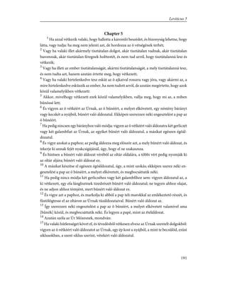 Chapter 5
1
Ha azzal vétkezik valaki, hogy hallotta a káromló beszédet, és bizonyság lehetne, hogy
látta, vagy tudja: ha meg nem jelenti azt, de hordozza az õ vétségének terhét;
2
Vagy ha valaki illet akármely tisztátalan dolgot, akár tisztátalan vadnak, akár tisztátalan
baromnak, akár tisztátalan féregnek holttestét, és nem tud arról, hogy tisztátalanná lesz és
vétkezik;
3
Vagy ha illeti az ember tisztátalanságát, akármi tisztátalanságát, a mely tisztátalanná tesz,
és nem tudta azt, hanem azután értette meg, hogy vétkezett;
4
Vagy ha valaki hirtelenkedve tesz esküt az õ ajkaival rosszra vagy jóra, vagy akármi az, a
mire hirtelenkedve esküszik az ember, ha nem tudott arról, de azután megértette, hogy azok
közül valamelyikben vétkezett:
5
Akkor, mivelhogy vétkezett ezek közül valamelyikben, vallja meg, hogy mi az, a miben
bûnössé lett;
6
És vigyen az õ vétkéért az Úrnak, az õ bûnéért, a melyet elkövetett, egy nõstény bárányt
vagy kecskét a nyájból, bûnért való áldozatul. Ekképen szerezzen néki engesztelést a pap az
õ bûnéért.
7
Ha pedig nincsen egy bárányhoz való módja: vigyen az õ vétkéért való áldozatra két gerliczét
vagy két galambfiat az Úrnak, az egyiket bûnért való áldozatul, a másikat egészen égõál-
dozatul.
8
És vigye azokat a paphoz; az pedig áldozza meg elõször azt, a mely bûnért való áldozat, és
tekerje ki annak fejét nyakcsigájánál, úgy, hogy el ne szakaszsza.
9
És hintsen a bûnért való áldozat vérébõl az oltár oldalára, a többi vért pedig nyomják ki
az oltár aljára; bûnért való áldozat ez.
10
A másikat készítse el egészen égõáldozatul, úgy, a mint szokás; ekképen szerez néki en-
gesztelést a pap az õ bûnéért, a melyet elkövetett, és megbocsáttatik néki.
11
Ha pedig nincs módja két gerliczéhez vagy két galambfihoz sem: vigyen áldozatul az, a
ki vétkezett, egy efa lánglisztnek tizedrészét bûnért való áldozatul; ne tegyen ahhoz olajat,
és ne adjon ahhoz tömjént, mert bûnért való áldozat ez.
12
És vigye azt a paphoz, és markolja ki abból a pap teli marokkal az emlékeztetõ részét, és
füstölögtesse el az oltáron az Úrnak tûzáldozataival. Bûnért való áldozat az.
13
Így szerezzen néki engesztelést a pap az õ bûnéért, a melyet elkövetett valamivel ama
[bûnök] közül, és megbocsáttatik néki. És legyen a papé, mint az ételáldozat.
14
Azután szóla az Úr Mózesnek, mondván:
15
Ha valaki hûtlenséget követ el, és tévedésbõl vétkesen elvesz az Úrnak szentelt dolgokból:
vigyen az õ vétkéért való áldozatot az Úrnak, egy ép kost a nyájból, a mint te becsülöd, ezüst
siklusokban, a szent siklus szerint, vétekért való áldozatul.
191
Leviticus 5
 