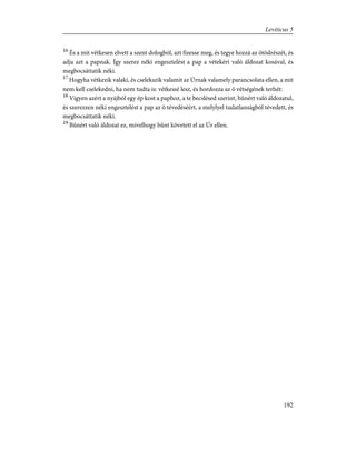 16
És a mit vétkesen elvett a szent dologból, azt fizesse meg, és tegye hozzá az ötödrészét, és
adja azt a papnak. Így szerez néki engesztelést a pap a vétekért való áldozat kosával, és
megbocsáttatik néki.
17
Hogyha vétkezik valaki, és cselekszik valamit az Úrnak valamely parancsolata ellen, a mit
nem kell cselekedni, ha nem tudta is: vétkessé lesz, és hordozza az õ vétségének terhét:
18
Vigyen azért a nyájból egy ép kost a paphoz, a te becslésed szerint, bûnért való áldozatul,
és szerezzen néki engesztelést a pap az õ tévedéséért, a melylyel tudatlanságból tévedett, és
megbocsáttatik néki.
19
Bûnért való áldozat ez, mivelhogy bûnt követett el az Úr ellen.
192
Leviticus 5
 