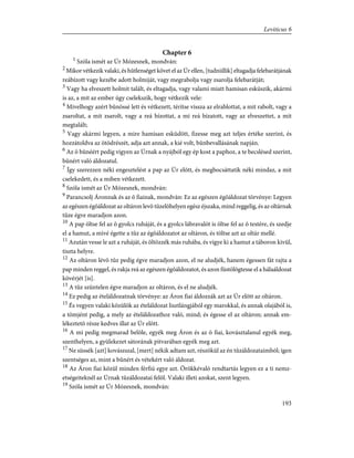 Chapter 6
1
Szóla ismét az Úr Mózesnek, mondván:
2
Mikor vétkezik valaki, és hûtlenséget követ el az Úr ellen, [tudniillik] eltagadja felebarátjának
reábízott vagy kezébe adott holmiját, vagy megrabolja vagy zsarolja felebarátját;
3
Vagy ha elveszett holmit talált, és eltagadja, vagy valami miatt hamisan esküszik, akármi
is az, a mit az ember úgy cselekszik, hogy vétkezik vele:
4
Mivelhogy azért bûnössé lett és vétkezett, térítse vissza az elrablottat, a mit rabolt, vagy a
zsaroltat, a mit zsarolt, vagy a reá bízottat, a mi reá bízatott, vagy az elveszettet, a mit
megtalált;
5
Vagy akármi legyen, a mire hamisan esküdött, fizesse meg azt teljes értéke szerint, és
hozzátoldva az ötödrészét, adja azt annak, a kié volt, bûnbevallásának napján.
6
Az õ bûnéért pedig vigyen az Úrnak a nyájból egy ép kost a paphoz, a te becslésed szerint,
bûnért való áldozatul.
7
Így szerezzen néki engesztelést a pap az Úr elõtt, és megbocsáttatik néki mindaz, a mit
cselekedett, és a miben vétkezett.
8
Szóla ismét az Úr Mózesnek, mondván:
9
Parancsolj Áronnak és az õ fiainak, mondván: Ez az egészen égõáldozat törvénye: Legyen
az egészen égõáldozat az oltáron levõ tüzelõhelyen egész éjszaka, mind reggelig, és az oltárnak
tüze égve maradjon azon.
10
A pap öltse fel az õ gyolcs ruháját, és a gyolcs lábravalót is öltse fel az õ testére, és szedje
el a hamut, a mivé égette a tûz az égõáldozatot az oltáron, és töltse azt az oltár mellé.
11
Azután vesse le azt a ruháját, és öltözzék más ruhába, és vigye ki a hamut a táboron kivül,
tiszta helyre.
12
Az oltáron lévõ tûz pedig égve maradjon azon, el ne aludjék, hanem égessen fát rajta a
pap minden reggel, és rakja reá az egészen égõáldozatot, és azon füstölögtesse el a hálaáldozat
kövérjét [is].
13
A tûz szüntelen égve maradjon az oltáron, és el ne aludjék.
14
Ez pedig az ételáldozatnak törvénye: az Áron fiai áldozzák azt az Úr elõtt az oltáron.
15
És vegyen valaki közülök az ételáldozat lisztlángjából egy marokkal, és annak olajából is,
a tömjént pedig, a mely az ételáldozathoz való, mind; és égesse el az oltáron; annak em-
lékeztetõ része kedves illat az Úr elõtt.
16
A mi pedig megmarad belõle, egyék meg Áron és az õ fiai, kovásztalanul egyék meg,
szenthelyen, a gyülekezet sátorának pitvarában egyék meg azt.
17
Ne süssék [azt] kovászszal, [mert] nékik adtam azt, részökül az én tûzáldozataimból; igen
szentséges az, mint a bûnért és vétekért való áldozat.
18
Az Áron fiai közül minden férfiú egye azt. Örökkévaló rendtartás legyen ez a ti nemz-
etségeiteknél az Úrnak tûzáldozatai felõl. Valaki illeti azokat, szent legyen.
19
Szóla ismét az Úr Mózesnek, mondván:
193
Leviticus 6
 