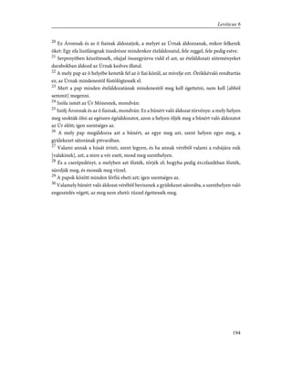 20
Ez Áronnak és az õ fiainak áldozatjok, a melyet az Úrnak áldozzanak, mikor felkenik
õket: Egy efa lisztlángnak tizedrésze mindenkor ételáldozatul, fele reggel, fele pedig estve.
21
Serpenyõben készíttessék, olajjal összegyúrva vidd el azt, az ételáldozati süteményeket
darabokban áldozd az Úrnak kedves illatul.
22
A mely pap az õ helyébe kenetik fel az õ fiai közül, az mívelje ezt. Örökkévaló rendtartás
ez, az Úrnak mindenestõl füstölögtessék el.
23
Mert a pap minden ételáldozatának mindenestõl meg kell égettetni, nem kell [abból
semmit] megenni.
24
Szóla ismét az Úr Mózesnek, mondván:
25
Szólj Áronnak és az õ fiainak, mondván: Ez a bûnért való áldozat törvénye: a mely helyen
meg szokták ölni az egészen égõáldozatot, azon a helyen öljék meg a bûnért való áldozatot
az Úr elõtt; igen szentséges az.
26
A mely pap megáldozza azt a bûnért, az egye meg azt, szent helyen egye meg, a
gyülekezet sátorának pitvarában.
27
Valami annak a húsát érinti, szent legyen, és ha annak vérébõl valami a ruhájára esik
[valakinek], azt, a mire a vér esett, mosd meg szenthelyen.
28
És a cserépedényt, a melyben azt fõzték, törjék el; hogyha pedig érczfazékban fõzték,
súrolják meg, és mossák meg vízzel.
29
A papok között minden férfiú eheti azt; igen szentséges az.
30
Valamely bûnért való áldozat vérébõl bevisznek a gyülekezet sátorába, a szenthelyen való
engesztelés végett, az meg nem ehetõ: tûzzel égettessék meg.
194
Leviticus 6
 