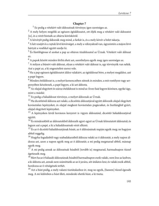 Chapter 7
1
Ez pedig a vétekért való áldozatnak törvénye; igen szentséges az.
2
A mely helyen megölik az egészen égõáldozatot, ott öljék meg a vétekért való áldozatot
[is], és a vérét hintsék az oltárra köröskörül.
3
A kövérjét pedig áldozzák meg mind, a farkát is, és a mely kövér a belet takarja.
4
A két veséjét és a rajtuk lévõ kövérséget, a mely a véknyaknál van, úgyszintén a májon lévõ
hártyát a vesékkel együtt szedje ki.
5
És füstölögtesse el azokat a pap az oltáron tûzáldozatul az Úrnak. Vétekért való áldozat
ez.
6
A papok között minden férfiú eheti azt, szenthelyen egyék meg; igen szentséges az.
7
A milyen a bûnért való áldozat, olyan a vétekért való áldozat is, egy törvényök van nékik.
Azé a papé az, a ki engesztelést szerez vele.
8
Ha a pap egészen égõáldozatot áldoz valakiért, az égõáldozat bõre, a melyet megáldoz, azé
a papé legyen.
9
Minden ételáldozat is, a melyet kemenczében sütnek és minden, a mit rostélyon vagy ser-
penyõben készítenek, a papé legyen, a ki azt áldozta.
10
Az olajjal elegyített és száraz ételáldozat is mind az Áron fiaié legyen közösen, egyiké úgy,
mint a másiké.
11
Ez pedig a hálaáldozat törvénye, a melyet áldoznak az Úrnak.
12
Ha dicsõítésül áldozza azt valaki, a dicsõítés áldozatjával együtt áldozzék olajjal elegyített
kovásztalan lepényeket, és olajjal megkent kovásztalan pogácsákat, és lisztlángból gyúrt,
olajjal elegyített lepényeket.
13
A lepényeken kivül kovászos kenyeret is vigyen áldozatául, dicsõítõ hálaáldozatjával
együtt.
14
És mindezekbõl az áldozatokból áldozzék egyet-egyet az Úrnak felmutatott áldozatul; és
legyen azé a papé, a ki a hálaáldozatnak vérét elhinti.
15
És az õ dicsõítõ hálaáldozatjának húsát, az õ áldozásának napján egyék meg; ne hagyjon
abból reggelig.
16
Hogyha fogadásból vagy szabadakaratból áldozza valaki az õ áldozatát, a mely napon ál-
dozza azt, azon a napon egyék meg az õ áldozatát; a mi pedig megmarad abból, másnap
egyék meg.
17
A mi pedig annak az áldozatnak húsából [tovább is] megmarad, harmadnapon tûzzel
égettessék meg.
18
Mert ha az õ hálaadó áldozatának húsából harmadnapon eszik valaki, nem lesz az kedves;
a ki áldozta azt, annak nem számíttatik az az õ javára, sõt útálatos lesz; és valaki eszik abból,
hordozza az õ vétségének terhét.
19
Azt a húst pedig, a mely valami tisztátalanhoz ér, meg ne egyék, [hanem] tûzzel égessék
meg. A mi különben a húst illeti, mindenki ehetik húst, a ki tiszta;
195
Leviticus 7
 