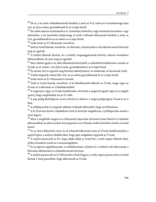 20
De az, a ki eszik a békeáldozatnak húsából, a mely az Úré, noha az õ tisztátalansága rajta
van, az ilyen ember gyomláltassék ki az õ népe közül.
21
Ha valaki akármi tisztátalanhoz ér, tisztátalan emberhez, vagy tisztátalan baromhoz, vagy
akármihez, a mi tisztátalan útálatosság, és eszik a hálaadó áldozatnak húsából, a mely az
Úré, gyomláltassék ki az az ember az õ népe közül.
22
Szóla ismét az Úr Mózesnek, mondván:
23
Szólj az Izráel fiainak, mondván: Az ökörnek, a báránynak és a kecskének semmi kövérjét
meg ne egyétek.
24
A hullott állatnak kövérje, és a [vadtól] megszaggatottnak kövérje, akármi munkához
felhasználható, de enni meg ne egyétek!
25
Mert akárki egyék is az aféle állatoknak kövérjébõl, a melyekbõl tûzáldozatot visznek az
Úrnak, az az ember, a ki [ilyet] eszik, gyomláltassék ki az õ népe közül.
26
És semmi vért se egyetek meg bármely lakhelyeteken: se madárnak, se baromnak vérét.
27
Valaki megeszik valami féle vért, az az ember gyomláltassék ki az õ népe közül.
28
Szóla ismét az Úr Mózesnek és monda:
29
Szólj az Izráel fiainak, mondván: A ki hálaáldozattal áldozik az Úrnak, maga vigye az
Úrnak az õ áldozatát az õ hálaáldozatából.
30
A maga keze vigye az Úrnak tûzáldozatát: a kövérjét a szegyével együtt vigye el, a szegyét
[azért,] hogy meglóbálják azt az Úr elõtt.
31
A pap pedig füstölögtesse el azt a kövért az oltáron, a szegye pedig legyen Ároné és az õ
fiaié.
32
A jobblapoczkát is a papnak adjátok a hálaadó áldozatból, hogy azt felmutassa.
33
A ki Áron fiai közül a hálaáldozat vérét és kövérjét megáldozza, a jobblapoczka annak a
része legyen.
34
Mert a meglóbált szegyet és a felmutatott lapoczkát elveszem Izráel fiaitól az õ hálaadó
áldozataikból, és adom azokat Áron papnak és az õ fiainak, örökre kiszabott részül, az Izráel
fiaitól.
35
Ez az Áron felkenetési része, és az õ fiainak felkenetési része az Úrnak tûzáldozataiból, a
naptól fogva, a melyen elõállítá õket, hogy papi szolgálatot tegyenek az Úrnak;
36
A melyet parancsolt az Úr, hogy adják nékik az Izráel fiai, a mely napon felkente õket,
örökre kiszabott részül az õ nemzetségökben.
37
Ez az egészen égõáldozatnak, az ételáldozatnak, a bûnért és a vétekért való áldozatnak, a
felavatási áldozatnak és a hálaáldozatnak törvénye,
38
A melyet parancsolt az Úr Mózesnek a Sinai hegyen, a mely napon parancsolta az Izráel
fiainak a Sinai pusztában, hogy áldozzanak az Úrnak.
196
Leviticus 7
 