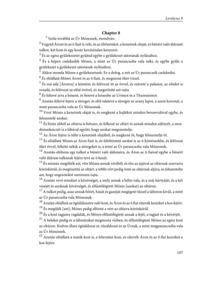 Chapter 8
1
Szóla továbbá az Úr Mózesnek, mondván:
2
Vegyed Áront és az õ fiait is vele, és az öltözeteket, a kenetnek olaját, és bûnért való áldozati
tulkot, két kost és egy kosár kovásztalan kenyeret.
3
És az egész gyülekezetet gyûjtsd egybe a gyülekezet sátorának nyílásához.
4
És a képen cselekedék Mózes, a mint az Úr parancsolta vala néki, és egybe gyûle a
gyülekezet a gyülekezet sátorának nyílásához.
5
Akkor monda Mózes a gyülekezetnek: Ez a dolog, a mit az Úr parancsolt cselekedni.
6
És elõállatá Mózes Áront és az õ fiait, és megmosá õket vízzel.
7
És reá adá [Áronra] a köntöst, és felövezé õt az övvel, és reáveté a palástot, az efódot is
reáadá, és felövezé az efód övével, és megerõsíté azt rajta.
8
És feltevé arra a hósent, és betevé a hósenbe az Urimot és a Thummimot.
9
Azután feltevé fejére a süveget, és elõl odatevé a süvegre az arany lapot, a szent koronát, a
mint parancsolta vala az Úr Mózesnek.
10
Vevé Mózes a kenetnek olaját is, és megkené a hajlékot minden bennevalóval egybe, és
felszentelé azokat.
11
És hinte abból az oltárra is hétszer, és felkené az oltárt és annak minden edényét, a mos-
dómedenczét is a lábával együtt, hogy azokat megszentelje.
12
Az Áron fejére is tölte a kenetnek olajából, és megkené õt, hogy felszentelje õt.
13
És elõállatá Mózes az Áron fiait is, és felöltözteté azokat is az õ köntöseikbe, és felövezé
õket övvel, felköté nékik a süvegeket is, a mint az Úr parancsolta vala Mózesnek.
14
Azután elõhoza egy tulkot a bûnért való áldozatra, és Áron az õ fiaival egybe a bûnért
való áldozat tulkának fejére tevé az õ kezét.
15
És miután megölték azt, võn Mózes annak vérébõl, és tõn az újjával az oltárnak szarvaira
köröskörül, és megtisztítá az oltárt, a többi vért pedig önté az oltárnak aljára; és felszentelte
azt, hogy engesztelést szerezzen rajta.
16
Azután vevé mindazt a kövérséget, a mely annak a bélin vala, és a máj hártyáját, és a két
veséjét és azoknak kövérségét, és elfüstölögteté Mózes [azokat] az oltáron.
17
A tulkot pedig, azaz annak bõrét, húsát és ganéját megégeté tûzzel a táboron kivül, a mint
az Úr parancsolta vala Mózesnek.
18
Azután elõállatá az égõáldozatra való kost, és Áron és az õ fiai rátevék kezeiket a kos fejére.
19
És megölék [azt]; Mózes pedig elhinté a vért az oltárra köröskörül.
20
És a kost tagjaira vagdalák, és Mózes elfüstölögteté annak a fejét, a tagjait és a kövérjét.
21
A beleket pedig és a lábszárakat megmosta vízben, és elfüstölögteté Mózes az egész kost
az oltáron. Kedves illatú égõáldozat ez, tûzáldozat ez az Úrnak, a mint megparancsolta vala
az Úr Mózesnek.
22
Azután elõállatá a másik kost is, a felavatási kost, és rátevék Áron és az õ fiai kezeiket a
kos fejére.
197
Leviticus 8
 