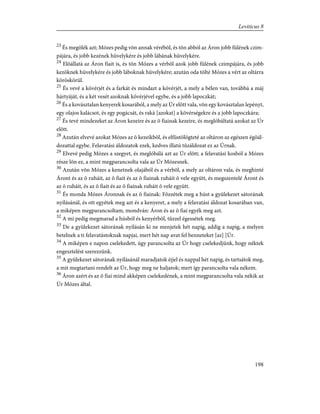 23
És megölék azt; Mózes pedig võn annak vérébõl, és tõn abból az Áron jobb fülének czim-
pájára, és jobb kezének hüvelykére és jobb lábának hüvelykére.
24
Elõállatá az Áron fiait is, és tõn Mózes a vérbõl azok jobb fülének czimpájára, és jobb
kezöknek hüvelykére és jobb láboknak hüvelykére; azután oda tölté Mózes a vért az oltárra
köröskörül.
25
És vevé a kövérjét és a farkát és mindazt a kövérjét, a mely a bélen van, továbbá a máj
hártyáját, és a két vesét azoknak kövérjével egybe, és a jobb lapoczkát;
26
És a kovásztalan kenyerek kosarából, a mely az Úr elõtt vala, võn egy kovásztalan lepényt,
egy olajos kalácsot, és egy pogácsát, és raká [azokat] a kövérségekre és a jobb lapoczkára;
27
És tevé mindezeket az Áron kezeire és az õ fiainak kezeire, és meglóbáltatá azokat az Úr
elõtt.
28
Azután elvevé azokat Mózes az õ kezeikbõl, és elfüstölögteté az oltáron az egészen égõál-
dozattal egybe. Felavatási áldozatok ezek, kedves illatú tûzáldozat ez az Úrnak.
29
Elvevé pedig Mózes a szegyet, és meglóbálá azt az Úr elõtt; a felavatási kosból a Mózes
része lõn ez, a mint megparancsolta vala az Úr Mózesnek.
30
Azután võn Mózes a kenetnek olajából és a vérbõl, a mely az oltáron vala, és meghinté
Áront és az õ ruháit, az õ fiait és az õ fiainak ruháit õ vele együtt, és megszentelé Áront és
az õ ruháit, és az õ fiait és az õ fiainak ruháit õ vele együtt.
31
És monda Mózes Áronnak és az õ fiainak: Fõzzétek meg a húst a gyülekezet sátorának
nyílásánál, és ott egyétek meg azt és a kenyeret, a mely a felavatási áldozat kosarában van,
a miképen megparancsoltam, mondván: Áron és az õ fiai egyék meg azt.
32
A mi pedig megmarad a húsból és kenyérbõl, tûzzel égessétek meg.
33
De a gyülekezet sátorának nyílásán ki ne menjetek hét napig, addig a napig, a melyen
betelnek a ti felavatástoknak napjai, mert hét nap avat fel benneteket [az] [Úr.
34
A miképen e napon cselekedett, úgy parancsolta az Úr hogy cselekedjünk, hogy néktek
engesztelést szerezzünk.
35
A gyülekezet sátorának nyílásánál maradjatok éjjel és nappal hét napig, és tartsátok meg,
a mit megtartani rendelt az Úr, hogy meg ne haljatok; mert így parancsolta vala nékem.
36
Áron azért és az õ fiai mind akképen cselekedének, a mint megparancsolta vala nékik az
Úr Mózes által.
198
Leviticus 8
 