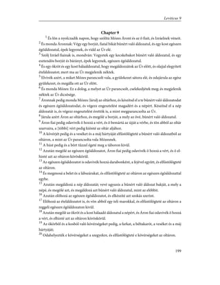 Chapter 9
1
És lõn a nyolczadik napon, hogy szólítá Mózes Áront és az õ fiait, és Izráelnek véneit.
2
És monda Áronnak: Végy egy borjút, fiatal bikát bûnért való áldozatul, és egy kost egészen
égõáldozatul, épek legyenek, és vidd az Úr elé.
3
Szólj Izráel fiainak is, mondván: Vegyetek egy kecskebakot bûnért való áldozatul, és egy
esztendõs borjút és bárányt, épek legyenek, egészen égõáldozatul.
4
És egy ökröt és egy kost hálaáldozatul, hogy megáldozzátok az Úr elõtt, és olajjal elegyített
ételáldozatot; mert ma az Úr megjelenik néktek.
5
Elvivék azért, a miket Mózes parancsolt vala, a gyülekezet sátora elé, és odajárula az egész
gyülekezet, és megálla ott az Úr elõtt.
6
És monda Mózes: Ez a dolog, a melyet az Úr parancsolt, cselekedjétek meg; és megjelenik
néktek az Úr dicsõsége.
7
Áronnak pedig monda Mózes: Járulj az oltárhoz, és készítsd el a te bûnért való áldozatodat
és egészen égõáldozatodat, és végezz engesztelést magadért és a népért. Készítsd el a nép
áldozatát is, és végezz engesztelést érettök is, a mint megparancsolta az Úr.
8
Járula azért Áron az oltárhoz, és megölé a borjút, a mely az övé, bûnért való áldozatul.
9
Áron fiai pedig odavivék õ hozzá a vért, és õ bemártá az újját a vérbe, és tõn abból az oltár
szarvaira, a [többi] vért pedig kiönté az oltár aljához.
10
A kövérjét pedig és a veséket és a máj hártyáját elfüstölögteté a bûnért való áldozatból az
oltáron, a mint az Úr parancsolta vala Mózesnek.
11
A húst pedig és a bõrt tûzzel égeté meg a táboron kivül.
12
Azután megölé az egészen égõáldozatot, Áron fiai pedig odavivék õ hozzá a vért, és õ el-
hinté azt az oltáron köröskörül.
13
Az egészen égõáldozatot is odavivék hozzá darabonként, a fejével együtt, és elfüstölögteté
az oltáron.
14
És megmosá a belet és a lábszárakat, és elfüstölögteté az oltáron az egészen égõáldozattal
egybe.
15
Azután megáldozá a nép áldozatát; vevé ugyanis a bûnért való áldozat bakját, a mely a
népé, és megölé azt, és megáldozá azt bûnért való áldozatul, mint az elõbbit.
16
Azután elõhozá az egészen égõáldozatot, és elkészíté azt szokás szerint.
17
Elõhozá az ételáldozatot is, és võn abból egy teli marokkal, és elfüstölögteté az oltáron a
reggeli egészen égõáldozaton kivül.
18
Azután megölé az ökröt és a kost hálaadó áldozatul a népért, és Áron fiai odavivék õ hozzá
a vért, és elhinté azt az oltáron köröskörül.
19
Az ökörbõl és a kosból való kövérségeket pedig, a farkat, a béltakarót, a veséket és a máj
hártyáját;
20
Odahelyezték e kövérségeket a szegyekre, és elfüstölögteté e kövérségeket az oltáron.
199
Leviticus 9
 