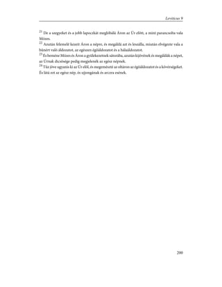 21
De a szegyeket és a jobb lapoczkát meglóbálá Áron az Úr elõtt, a mint parancsolta vala
Mózes.
22
Azután felemelé kezeit Áron a népre, és megáldá azt és leszálla, miután elvégezte vala a
bûnért való áldozatot, az egészen égõáldozatot és a hálaáldozatot.
23
És beméne Mózes és Áron a gyülekezetnek sátorába, azután kijövének és megáldák a népet,
az Úrnak dicsõsége pedig megjelenék az egész népnek.
24
Tûz jöve ugyanis ki az Úr elõl, és megemészté az oltáron az égõáldozatot és a kövérségeket.
És látá ezt az egész nép, és ujjongának és arczra esének.
200
Leviticus 9
 