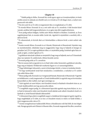 Chapter 10
1
Nádáb pedig és Abihu, Áronnak fiai, vevék egyen-egyen az õ temjénezõjöket, és tõnek
azokba szenet és rakának arra füstölõ szert, és vivének az Úr elé idegen tüzet, a melyet nem
parancsolt vala nékik.
2
Tûz jöve azért ki az Úr elõl, és megemészté õket, és meghalának az Úr elõtt.
3
És monda Mózes Áronnak: Ez az, a mit szólt vala az Úr, mondván: A kik hozzám közel
vannak, azokban kell megszenteltetnem, és az egész nép elõtt megdicsõíttetnem.
4
Áron pedig mélyen hallgata. Szólítá azért Mózes Misáelt és Elsafánt, Uzzielnek, az Áron
nagybátyjának fiait, és monda nékik: Jertek ide, vigyétek ki atyátokfiait a szenthely elõl, a
táboron kivül.
5
És odamenének, és kivivék õket az õ köntöseikben a táboron kivül, a mint szólott vala
Mózes.
6
Azután monda Mózes Áronnak és az õ fiainak, Eleázárnak és Ithamárnak: Fejeteket meg
ne meztelenítsétek, ruháitokat meg ne szaggassátok, hogy meg ne haljatok és haragra ne
gerjedjen [az] [Úr] az egész gyülekezet ellen; a ti atyátokfiai pedig, Izráelnek egész háza sir-
assák az égést, a melyet égetett az Úr.
7
A gyülekezet sátorának nyílásán se menjetek ki, hogy meg ne haljatok; mert az Úr kenetének
olaja van rajtatok. És cselekvének a Mózes beszéde szerint.
8
Áronnak pedig szóla az Úr, mondván:
9
Bort és szeszes italt ne igyatok te és a te fiaid veled, mikor bementek a gyülekezet sátorába,
hogy meg ne haljatok. Örökkévaló rendtartás legyen ez a ti nemzetségeitekben.
10
Hogy különbséget tehessetek a szent és közönséges között, a tiszta és tisztátalan között.
11
És hogy taníthassátok Izráel fiait mindazokra a rendelésekre, a melyeket az Úr szólott
vala nékik Mózes által.
12
Mózes pedig szóla Áronnak és az õ megmaradt fiainak, Eleázárnak és Ithamárnak: Vegyétek
az ételáldozatot, a mely megmaradt az Úrnak tûzáldozatiból, és egyétek meg azt kovásztalan
kenyerekkel az oltár mellett; mert igen szentséges az.
13
Azért egyétek azt szent helyen, mert kiszabott részed, és fiaidnak is kiszabott része az, az
Úrnak tûzáldozatiból; mert így parancsolta nékem.
14
A meglóbált szegyet pedig, és a felmutatott lapoczkát egyétek meg tiszta helyen, te, és a
te fiaid és leányaid is veled, mert kiszabott részül adattak azok néked s kiszabott részül a te
fiaidnak is, Izráel fiainak hálaadó áldozataiból.
15
A felmutatott lapoczkát és meglóbált szegyet a tûzáldozat kövérségeivel együtt vigyék be,
hogy meglóbálják az Úr elõtt, és ez lesz a te kiszabott részed, és veled a te fiaidé örökké, a
mint megparancsolta vala az Úr.
16
Azután szorgalmatosan tudakozódék Mózes a bûnáldozatra való bak felõl, de ímé elégett
vala. Haragra gerjede azért Eleázár és Ithamár ellen, Áronnak megmaradt fiai ellen, mondván:
201
Leviticus 10
 