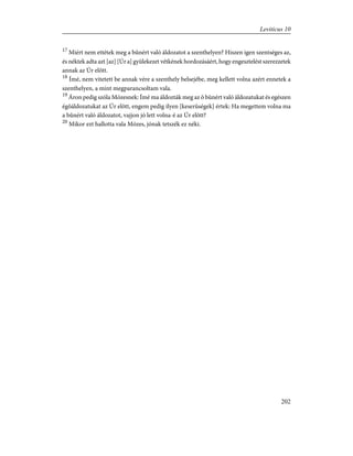 17
Miért nem ettétek meg a bûnért való áldozatot a szenthelyen? Hiszen igen szentséges az,
és néktek adta azt [az] [Úr a] gyülekezet vétkének hordozásáért, hogy engesztelést szerezzetek
annak az Úr elõtt.
18
Ímé, nem vitetett be annak vére a szenthely belsejébe, meg kellett volna azért ennetek a
szenthelyen, a mint megparancsoltam vala.
19
Áron pedig szóla Mózesnek: Ímé ma áldozták meg az õ bûnért való áldozatukat és egészen
égõáldozatukat az Úr elõtt, engem pedig ilyen [keserûségek] értek: Ha megettem volna ma
a bûnért való áldozatot, vajjon jó lett volna-é az Úr elõtt?
20
Mikor ezt hallotta vala Mózes, jónak tetszék ez néki.
202
Leviticus 10
 