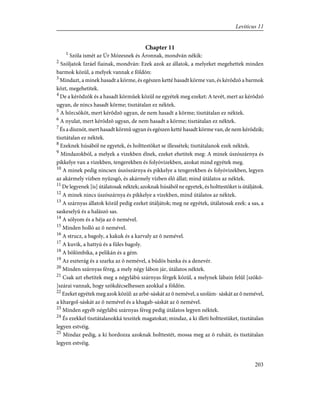 Chapter 11
1
Szóla ismét az Úr Mózesnek és Áronnak, mondván nékik:
2
Szóljatok Izráel fiainak, mondván: Ezek azok az állatok, a melyeket megehettek minden
barmok közül, a melyek vannak e földön:
3
Mindazt, a minek hasadt a körme, és egészen ketté hasadt körme van, és kérõdzõ a barmok
közt, megehetitek.
4
De a kérõdzõk és a hasadt körmûek közül ne egyétek meg ezeket: A tevét, mert az kérõdzõ
ugyan, de nincs hasadt körme; tisztátalan ez néktek.
5
A hörcsököt, mert kérõdzõ ugyan, de nem hasadt a körme; tisztátalan ez néktek.
6
A nyulat, mert kérõdzõ ugyan, de nem hasadt a körme; tisztátalan ez néktek.
7
És a disznót, mert hasadt körmû ugyan és egészen ketté hasadt körme van, de nem kérõdzik;
tisztátalan ez néktek.
8
Ezeknek húsából ne egyetek, és holttestöket se illessétek; tisztátalanok ezek néktek.
9
Mindazokból, a melyek a vizekben élnek, ezeket ehetitek meg: A minek úszószárnya és
pikkelye van a vizekben, tengerekben és folyóvizekben, azokat mind egyétek meg.
10
A minek pedig nincsen úszószárnya és pikkelye a tengerekben és folyóvizekben, legyen
az akármely vízben nyüzsgõ, és akármely vízben élõ állat; mind útálatos az néktek.
11
De legyenek [is] útálatosak néktek; azoknak húsából ne egyetek, és holttestöket is útáljátok.
12
A minek nincs úszószárnya és pikkelye a vizekben, mind útálatos az néktek.
13
A szárnyas állatok közül pedig ezeket útáljátok; meg ne egyétek, útálatosak ezek: a sas, a
saskeselyû és a halászó sas.
14
A sólyom és a héja az õ nemével.
15
Minden holló az õ nemével.
16
A strucz, a bagoly, a kakuk és a karvaly az õ nemével.
17
A kuvik, a hattyú és a füles bagoly.
18
A bölömbika, a pelikán és a gém.
19
Az eszterág és a szarka az õ nemével, a büdös banka és a denevér.
20
Minden szárnyas féreg, a mely négy lábon jár, útálatos néktek.
21
Csak azt ehetitek meg a négylábú szárnyas férgek közül, a melynek lábain felûl [szökõ-
]szárai vannak, hogy szökdécselhessen azokkal a földön.
22
Ezeket egyétek meg azok közül: az arbé-sáskát az õ nemével, a szolám- sáskát az õ nemével,
a khargol-sáskát az õ nemével és a khagab-sáskát az õ nemével.
23
Minden egyéb négylábú szárnyas féreg pedig útálatos legyen néktek.
24
És ezekkel tisztátalanokká teszitek magatokat; mindaz, a ki illeti holttestüket, tisztátalan
legyen estvéig.
25
Mindaz pedig, a ki hordozza azoknak holttestét, mossa meg az õ ruháit, és tisztátalan
legyen estvéig.
203
Leviticus 11
 