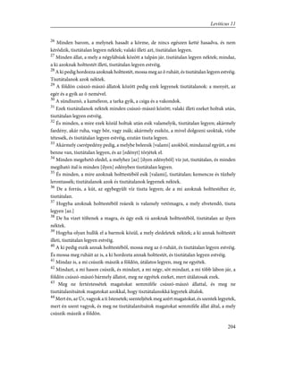 26
Minden barom, a melynek hasadt a körme, de nincs egészen ketté hasadva, és nem
kérõdzik, tisztátalan legyen néktek; valaki illeti azt, tisztátalan legyen.
27
Minden állat, a mely a négylábúak között a talpán jár, tisztátalan legyen néktek; mindaz,
a ki azoknak holttestét illeti, tisztátalan legyen estvéig.
28
A ki pedig hordozza azoknak holttestét, mossa meg az õ ruháit, és tisztátalan legyen estvéig.
Tisztátalanok azok néktek.
29
A földön csúszó-mászó állatok között pedig ezek legyenek tisztátalanok: a menyét, az
egér és a gyík az õ nemével.
30
A sündisznó, a kaméleon, a tarka gyík, a csiga és a vakondok.
31
Ezek tisztátalanok néktek minden csúszó-mászó között; valaki illeti ezeket holtuk után,
tisztátalan legyen estvéig.
32
És minden, a mire ezek közül holtuk után esik valamelyik, tisztátalan legyen; akármely
faedény, akár ruha, vagy bõr, vagy zsák; akármely eszköz, a mivel dolgozni szoktak, vízbe
tétessék, és tisztátalan legyen estvéig, ezután tiszta legyen.
33
Akármely cserépedény pedig, a melybe beleesik [valami] azokból, mindazzal együtt, a mi
benne van, tisztátalan legyen, és az [edényt] törjétek el.
34
Minden megehetõ eledel, a melyhez [az] [ilyen edénybõl] víz jut, tisztátalan, és minden
megiható ital is minden [ilyen] edényben tisztátalan legyen.
35
És minden, a mire azoknak holttestébõl esik [valami], tisztátalan; kemencze és tûzhely
lerontassék; tisztátalanok azok és tisztátalanok legyenek néktek.
36
De a forrás, a kút, az egybegyûlt víz tiszta legyen; de a mi azoknak holttestéhez ér,
tisztátalan.
37
Hogyha azoknak holttestébõl reáesik is valamely vetõmagra, a mely elvetendõ, tiszta
legyen [az.]
38
De ha vizet töltenek a magra, és úgy esik rá azoknak holttestébõl, tisztátalan az ilyen
néktek.
39
Hogyha olyan hullik el a barmok közül, a mely eledeletek néktek; a ki annak holttestét
illeti, tisztátalan legyen estvéig.
40
A ki pedig eszik annak holttestébõl, mossa meg az õ ruháit, és tisztátalan legyen estvéig.
És mossa meg ruháit az is, a ki hordozta annak holttestét, és tisztátalan legyen estvéig.
41
Mindaz is, a mi csúszik-mászik a földön, útálatos legyen, meg ne egyétek.
42
Mindazt, a mi hason csúszik, és mindazt, a mi négy, sõt mindazt, a mi több lábon jár, a
földön csúszó-mászó bármely állatot, meg ne egyétek ezeket, mert útálatosak ezek.
43
Meg ne fertéztessétek magatokat semmiféle csúszó-mászó állattal, és meg ne
tisztátalanítsátok magatokat azokkal, hogy tisztátalanokká legyetek általok.
44
Mert én, az Úr, vagyok a ti Istenetek; szenteljétek meg azért magatokat, és szentek legyetek,
mert én szent vagyok, és meg ne tisztátalanítsátok magatokat semmiféle állat által, a mely
csúszik-mászik a földön.
204
Leviticus 11
 