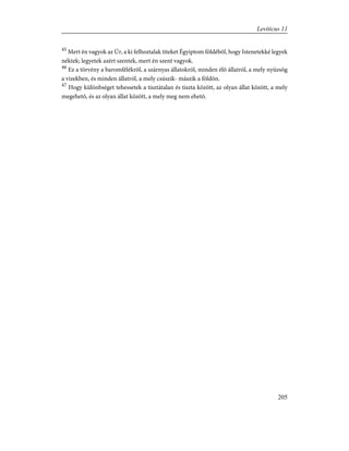 45
Mert én vagyok az Úr, a ki felhoztalak titeket Égyiptom földébõl, hogy Istenetekké legyek
néktek; legyetek azért szentek, mert én szent vagyok.
46
Ez a törvény a baromfélékrõl, a szárnyas állatokról, minden élõ állatról, a mely nyüzsög
a vizekben, és minden állatról, a mely csúszik- mászik a földön.
47
Hogy különbséget tehessetek a tisztátalan és tiszta között, az olyan állat között, a mely
megehetõ, és az olyan állat között, a mely meg nem ehetõ.
205
Leviticus 11
 