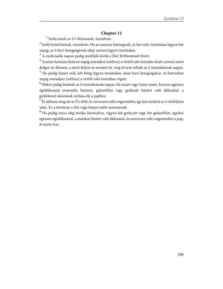 Chapter 12
1
Szóla ismét az Úr Mózesnek, mondván:
2
Szólj Izráel fiainak, mondván: Ha az asszony lebetegszik, és fiat szül, tisztátalan legyen hét
napig; az õ havi betegségének ideje szerint legyen tisztátalan.
3
A nyolczadik napon pedig metéljék körül a [fiú] férfitestének bõrét.
4
Azután harminczhárom napig maradjon [otthon] a vértõl való tisztulás miatt; semmi szent
dolgot ne illessen, a szent helyre se menjen be, míg el nem telnek az õ tisztulásának napjai.
5
Ha pedig leányt szül, két hétig legyen tisztátalan, mint havi betegségekor, és hatvanhat
napig maradjon [otthon] a vértõl való tisztulása végett.
6
Mikor pedig letelnek az õ tisztulásának napjai, fiú miatt vagy leány miatt, hozzon egészen
égõáldozatul esztendõs bárányt, galambfiat vagy gerliczét bûnért való áldozatul, a
gyülekezet sátorának nyílása elé a paphoz.
7
És áldozza meg azt az Úr elõtt; és szerezzen néki engesztelést; így lesz tisztává az õ vérfolyása
után. Ez a törvénye a fiút vagy leányt szülõ asszonynak.
8
Ha pedig nincs elég módja bárányhoz, vigyen két gerliczét vagy két galambfiat, egyiket
egészen égõáldozatul, a másikat bûnért való áldozatul, és szerezzen néki engesztelést a pap,
és tiszta lesz.
206
Leviticus 12
 