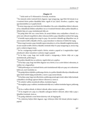 Chapter 13
1
Szóla ismét az Úr Mózesnek és Áronnak, mondván:
2
Ha valamely ember testének bõrén daganat, vagy tarjagosság, vagy fehér folt támad, és az
õ testének bõrén poklos fakadékká lehet: vigyék el [az] [ilyet] Áronhoz, a paphoz, vagy
egyvalamelyikhez az õ papfiai közül.
3
És nézze meg a pap azt a test bõrén lévõ fakadékot. Ha a szõr a fakadékban fehérré változott,
és ha a fakadéknak felülete mélyebben van az õ testének bõrénél: akkor poklos fakadék az.
Mihelyt látja ezt a pap, tisztátalannak ítélje azt.
4
Ha pedig fehér folt van a teste bõrén, de annak felülete nincs mélyebben a bõrnél, és a
szõre sem változott meg fehérré, akkor rekeszsze külön a pap a fakadékos [embert] hét napig.
5
A hetedik napon pedig nézze meg õt a pap, s ha szerinte a fakadék egy állapotban van, át
nem terjedt tovább a fakadék a bõrön, a pap másodszor is rekeszsze õt külön hét napig.
6
Nézze meg õt azután a pap a hetedik napon másodszor is, és ha a fakadék meghalványodott,
és nem terjedt tovább a bõrön a fakadék, tisztának ítélje õt a pap; tarjagosság az, mossa meg
azért a ruháit és legyen tiszta.
7
De ha a tarjagosság tovább terjedt a bõrön, miután a papnál az õ megtisztulása végett
jelentkezett: akkor másodszor is jelentse magát a papnál.
8
És ha látja a pap, hogy ímé tovább terjedt a tarjagosság a bõrön: ítélje azt a pap
tisztátalannak, poklosság az.
9
Ha poklos fakadék lesz az emberen, vigyék tehát azt a paphoz.
10
És ha látja a pap, hogy ímé fehér daganat van a bõrön, és az a szõrt fehérré változtatta, és
vadhús van a daganatban:
11
Idûlt poklosság az az õ testének bõrén; azért tisztátalannak ítélje azt a pap, ne is rekesztesse
külön azt, mert tisztátalan az.
12
Ha pedig folyton fejlõdik a poklosság a bõrön, és a poklos fakadék elborítja a fakadékosnak
egész bõrét tetõtõl talpig mindenfelé, a merre a pap szemei látnak;
13
És ha látja a pap, hogy ímé elborította a poklosság annak egész testét: akkor ítélje tisztának
a fakadékot; mivelhogy egészen fehérré változott az, tiszta az.
14
De mihelyt vadhús mutatkozik abban, tisztátalan legyen.
15
Ha meglátja a pap a vadhúst, tisztátalannak ítélje azt; a vadhús tisztátalan legyen, poklosság
az.
16
De ha a vadhús eltûnik, és fehérré változik, akkor menjen a paphoz.
17
És ha megnézi azt a pap, és a fakadék csakugyan fehérré változott, akkor ítélje a pap a
fakadékot tisztának, tiszta az.
18
Ha pedig valakinek a teste bõrén kelevény volt, de begyógyult,
19
És a kelevény helyén fehér daganat, vagy vörhenyes fehér folt támad, jelentse magát a
papnál.
207
Leviticus 13
 