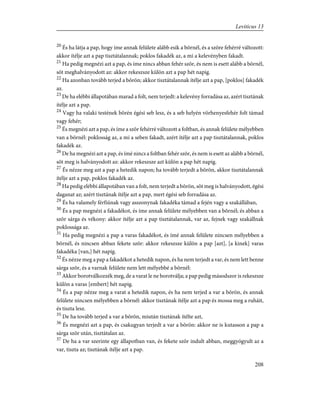 20
És ha látja a pap, hogy íme annak felülete alább esik a bõrnél, és a szõre fehérré változott:
akkor ítélje azt a pap tisztátalannak; poklos fakadék az, a mi a kelevényben fakadt.
21
Ha pedig megnézi azt a pap, és íme nincs abban fehér szõr, és nem is esett alább a bõrnél,
sõt meghalványodott az: akkor rekeszsze külön azt a pap hét napig.
22
Ha azonban tovább terjed a bõrön; akkor tisztátalannak ítélje azt a pap, [poklos] fakadék
az.
23
De ha elébbi állapotában marad a folt, nem terjedt: a kelevény forradása az, azért tisztának
ítélje azt a pap.
24
Vagy ha valaki testének bõrén égési seb lesz, és a seb helyén vörhenyesfehér folt támad
vagy fehér;
25
És megnézi azt a pap, és íme a szõr fehérré változott a foltban, és annak felülete mélyebben
van a bõrnél: poklosság az, a mi a seben fakadt, azért ítélje azt a pap tisztátalannak, poklos
fakadék az.
26
De ha megnézi azt a pap, és ímé nincs a foltban fehér szõr, és nem is esett az alább a bõrnél,
sõt meg is halványodott az: akkor rekeszsze azt külön a pap hét napig.
27
És nézze meg azt a pap a hetedik napon; ha tovább terjedt a bõrön, akkor tisztátalannak
ítélje azt a pap, poklos fakadék az.
28
Ha pedig elébbi állapotában van a folt, nem terjedt a bõrön, sõt meg is halványodott, égési
daganat az; azért tisztának ítélje azt a pap, mert égési seb forradása az.
29
És ha valamely férfiúnak vagy asszonynak fakadéka támad a fején vagy a szakállában,
30
És a pap megnézi a fakadékot, és íme annak felülete mélyebben van a bõrnél; és abban a
szõr sárga és vékony: akkor ítélje azt a pap tisztátalannak, var az, fejnek vagy szakállnak
poklossága az.
31
Ha pedig megnézi a pap a varas fakadékot, és ímé annak felülete nincsen mélyebben a
bõrnél, és nincsen abban fekete szõr: akkor rekeszsze külön a pap [azt], [a kinek] varas
fakadéka [van,] hét napig.
32
És nézze meg a pap a fakadékot a hetedik napon, és ha nem terjedt a var, és nem lett benne
sárga szõr, és a varnak felülete nem lett mélyebbé a bõrnél:
33
Akkor borotválkozzék meg, de a varat le ne borotválja; a pap pedig másodszor is rekeszsze
külön a varas [embert] hét napig.
34
És a pap nézze meg a varat a hetedik napon, és ha nem terjed a var a bõrön, és annak
felülete nincsen mélyebben a bõrnél: akkor tisztának ítélje azt a pap és mossa meg a ruháit,
és tiszta lesz.
35
De ha tovább terjed a var a bõrön, miután tisztának ítélte azt,
36
És megnézi azt a pap, és csakugyan terjedt a var a bõrön: akkor ne is kutasson a pap a
sárga szõr után, tisztátalan az.
37
De ha a var szerinte egy állapotban van, és fekete szõr indult abban, meggyógyult az a
var, tiszta az; tisztának ítélje azt a pap.
208
Leviticus 13
 