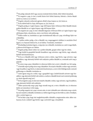 38
Ha pedig valamely férfi vagy asszony testének bõrén foltok, fehér foltok támadnak,
39
És megnézi a pap, és ímé a testök bõrén lévõ foltok halavány fehérek: a bõrön fakadt
sömör az, tiszta az az [ember].
40
Hogyha valamely embernek egészen elhull a haja, kopasz az, [és] tiszta az.
41
És ha elõlrõl hull el a haja, elõl kopasz az, [és] tiszta az.
42
Hogyha pedig az õ egész kopasz, vagy elõl kopasz fején vörhenyes fehér fakadék támad,
poklos fakadék az az õ egész kopasz vagy elõl kopasz fején.
43
Ha megnézi azt a pap, és ímé a fakadék daganata vörhenyes fehér az õ egész kopasz vagy
elõl kopasz fején, olyanforma, mint a test bõrén való poklosság:
44
Poklos ember az, tisztátalan az, igen tisztátalannak ítélje azt a pap, mivelhogy fején van
a fakadékja.
45
A poklos ember pedig, a kin a fakadék van, megszaggatott ruhában és mezítelen fõvel
legyen, és a bajuszát fedezze be, és ezt kiáltsa: Tisztátalan, tisztátalan!
46
Mindaddig tisztátalan legyen, a míg rajta van a fakadék, tisztátalan az; csak õ maga lakjék,
a táboron kivül legyen az õ lakása.
47
Hogyha pedig valami ruhán van a poklos fakadék, gyapjú ruhán vagy len ruhán,
48
Vagy lenbõl és gyapjúból készült fonadékon vagy szöveten; vagy bõrön, vagy valamely
bõrbõl való készítményen;
49
És ha az a fakadék zöld vagy vörhenyes színû a ruhán, vagy bõrön, vagy szöveten, vagy
fonadékon, vagy akármely bõrbõl való eszközön: poklos fakadék az, mutassák azért meg a
papnak.
50
És nézze meg a pap a fakadékot és rekeszsze külön [azt a min] a fakadék van, hét napig.
51
A hetedik napon pedig nézze meg a fakadékot. Ha terjed a fakadék a ruhán vagy szöveten,
vagy fonadékon vagy bõrön, és akármely készítményen, a mivé a bõr feldolgoztatik: emésztõ
poklosság az a fakadék, tisztátalan az.
52
Azért égesse meg azt a ruhát, vagy a gyapjúból vagy a lenbõl készült szövetet vagy fon-
adékot, vagy akármely bõrbõl való eszközt, a melyen a fakadék leend; mert emésztõ poklosság
az, tûzön égessék meg [azt.]
53
De ha megnézi a pap, és ímé nem terjedt a fakadék a ruhán, vagy szöveten, vagy fonadékon,
vagy akármely bõrbõl való eszközön:
54
Akkor parancsolja meg a pap, hogy mossák meg azt, a min a fakadék van, és rekeszsze
külön azt másodszor is hét napig.
55
Ha pedig megnézi azt a pap a mosás után, és ímé a fakadék nem változtatta meg a színét;
ha nem terjedt is a fakadék, tisztátalan az, tûzben égesd meg azt; beevõdés az, akár a fonákján,
akár a színén legyen az.
56
De ha látja a pap, hogy ímé meghalványodék a fakadék a megmosatása után: akkor sza-
kaszsza el azt a ruhától vagy bõrtõl, vagy a szövettõl vagy a fonadéktól.
209
Leviticus 13
 