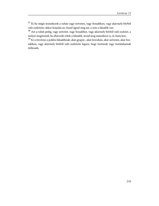 57
És ha mégis mutatkozik a ruhán vagy szöveten, vagy fonadékon, vagy akármely bõrbõl
való eszközön: akkor kiújulás az; tûzzel égesd meg azt, a min a fakadék van.
58
Azt a ruhát pedig, vagy szövetet, vagy fonadékot, vagy akármely bõrbõl való eszközt, a
melyet megmostál, ha eltávozik rólok a fakadék, mosd meg másodszor is, és tiszta lesz.
59
Ez a törvénye a poklos fakadéknak, akár gyapjú-, akár lenruhán, akár szöveten, akár fon-
adékon, vagy akármely bõrbõl való eszközön legyen, hogy tisztának vagy tisztátalannak
ítéltessék.
210
Leviticus 13
 