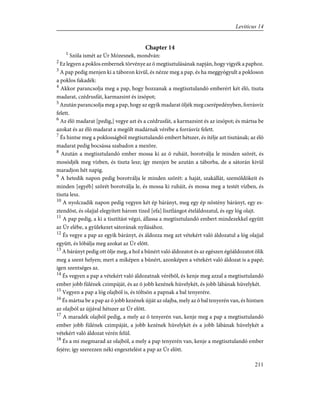 Chapter 14
1
Szóla ismét az Úr Mózesnek, mondván:
2
Ez legyen a poklos embernek törvénye az õ megtisztulásának napján, hogy vigyék a paphoz.
3
A pap pedig menjen ki a táboron kivül, és nézze meg a pap, és ha meggyógyult a pokloson
a poklos fakadék:
4
Akkor parancsolja meg a pap, hogy hozzanak a megtisztulandó emberért két élõ, tiszta
madarat, czédrusfát, karmazsint és izsópot;
5
Azután parancsolja meg a pap, hogy az egyik madarat öljék meg cserépedényben, forrásvíz
felett.
6
Az élõ madarat [pedig,] vegye azt és a czédrusfát, a karmazsint és az izsópot; és mártsa be
azokat és az élõ madarat a megölt madárnak vérébe a forrásvíz felett.
7
És hintse meg a poklosságból megtisztulandó embert hétszer, és ítélje azt tisztának; az élõ
madarat pedig bocsássa szabadon a mezõre.
8
Azután a megtisztulandó ember mossa ki az õ ruháit, borotválja le minden szõrét, és
mosódjék meg vízben, és tiszta lesz; így menjen be azután a táborba, de a sátorán kivül
maradjon hét napig.
9
A hetedik napon pedig borotválja le minden szõrét: a haját, szakállát, szemöldökeit és
minden [egyéb] szõrét borotválja le, és mossa ki ruháit, és mossa meg a testét vízben, és
tiszta lesz.
10
A nyolczadik napon pedig vegyen két ép bárányt, meg egy ép nõstény bárányt, egy es-
ztendõst, és olajjal elegyített három tized [efa] lisztlángot ételáldozatul, és egy lóg olajt.
11
A pap pedig, a ki a tisztítást végzi, állassa a megtisztulandó embert mindezekkel együtt
az Úr elébe, a gyülekezet sátorának nyílásához.
12
És vegye a pap az egyik bárányt, és áldozza meg azt vétekért való áldozatul a lóg olajjal
együtt, és lóbálja meg azokat az Úr elõtt.
13
A bárányt pedig ott ölje meg, a hol a bûnért való áldozatot és az egészen égõáldozatot ölik
meg a szent helyen; mert a miképen a bûnért, azonképen a vétekért való áldozat is a papé;
igen szentséges az.
14
És vegyen a pap a vétekért való áldozatnak vérébõl, és kenje meg azzal a megtisztulandó
ember jobb fülének czimpáját, és az õ jobb kezének hüvelykét, és jobb lábának hüvelykét.
15
Vegyen a pap a lóg olajból is, és töltsön a papnak a bal tenyerére.
16
És mártsa be a pap az õ jobb kezének újját az olajba, mely az õ bal tenyerén van, és hintsen
az olajból az újjával hétszer az Úr elõtt.
17
A maradék olajból pedig, a mely az õ tenyerén van, kenje meg a pap a megtisztulandó
ember jobb fülének czimpáját, a jobb kezének hüvelykét és a jobb lábának hüvelykét a
vétekért való áldozat vérén felül.
18
És a mi megmarad az olajból, a mely a pap tenyerén van, kenje a megtisztulandó ember
fejére; így szerezzen néki engesztelést a pap az Úr elõtt.
211
Leviticus 14
 