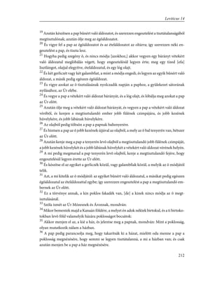 19
Azután készítsen a pap bûnért való áldozatot, és szerezzen engesztelést a tisztátalanságából
megtisztulónak; azután ölje meg az égõáldozatot.
20
És vigye fel a pap az égõáldozatot és az ételáldozatot az oltárra; így szerezzen néki en-
gesztelést a pap, és tiszta lesz.
21
Hogyha pedig szegény õ, és nincs módja [azokhoz,] akkor vegyen egy bárányt vétekért
való áldozatul meglóbálás végett, hogy engesztelésül legyen érte; meg egy tized [efa]
lisztlángot, olajjal elegyítve, ételáldozatul, és egy lóg olajt.
22
És két gerliczét vagy két galambfiat, a mint a módja engedi, és legyen az egyik bûnért való
áldozat, a másik pedig egészen égõáldozat.
23
És vigye azokat az õ tisztulásának nyolczadik napján a paphoz, a gyülekezet sátorának
nyílásához, az Úr elébe.
24
És vegye a pap a vétekért való áldozat bárányát, és a lóg olajt, és lóbálja meg azokat a pap
az Úr elõtt.
25
Azután ölje meg a vétekért való áldozat bárányát, és vegyen a pap a vétekért való áldozat
vérébõl, és kenjen a megtisztulandó ember jobb fülének czimpájára, és jobb kezének
hüvelykére, és jobb lábának hüvelykére.
26
Az olajból pedig töltsön a pap a papnak baltenyerére.
27
És hintsen a pap az õ jobb kezének újjával az olajból, a mely az õ bal tenyerén van, hétszer
az Úr elõtt.
28
Azután kenje meg a pap a tenyerén levõ olajból a megtisztulandó jobb fülének czimpáját,
a jobb kezének hüvelykét és a jobb lábának hüvelykét a vétekért való áldozat vérének helyén.
29
A mi pedig megmarad a pap tenyerén levõ olajból, kenje a megtisztulandó fejére, hogy
engesztelésül legyen érette az Úr elõtt.
30
És készítse el az egyiket a gerliczék közül, vagy galambfiak közül, a melyik az õ módjától
telik.
31
Azt, a mi kitelik az õ módjától: az egyiket bûnért való áldozatul, a másikat pedig egészen
égõáldozatul az ételáldozattal egybe; így szerezzen engesztelést a pap a megtisztulandó em-
bernek az Úr elõtt.
32
Ez a törvénye annak, a kin poklos fakadék van, [de] a kinek nincs módja az õ megt-
isztulásánál.
33
Szóla ismét az Úr Mózesnek és Áronnak, mondván:
34
Mikor bementek majd a Kanaán földére, a melyet én adok néktek birtokul, és a ti birtoko-
tokban levõ föld valamelyik házára poklosságot bocsátok:
35
Akkor menjen el az, a kié a ház, és jelentse meg a papnak, mondván: Mint a poklosság,
olyan mutatkozik nálam a házban.
36
A pap pedig parancsolja meg, hogy takarítsák ki a házat, mielõtt oda menne a pap a
poklosság megnézésére, hogy semmi se legyen tisztátalanná, a mi a házban van; és csak
azután menjen be a pap a ház megnézésére.
212
Leviticus 14
 