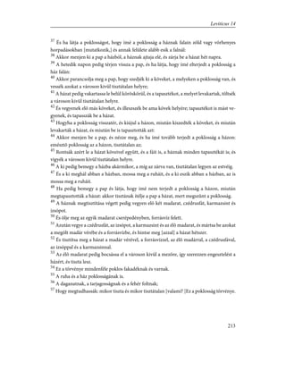 37
És ha látja a poklosságot, hogy ímé a poklosság a háznak falain zöld vagy vörhenyes
horpadásokban [mutatkozik,] és annak felülete alább esik a falnál:
38
Akkor menjen ki a pap a házból, a háznak ajtaja elé, és zárja be a házat hét napra.
39
A hetedik napon pedig térjen vissza a pap, és ha látja, hogy ímé elterjedt a poklosság a
ház falán:
40
Akkor parancsolja meg a pap, hogy szedjék ki a köveket, a melyeken a poklosság van, és
vessék azokat a városon kivül tisztátalan helyre;
41
A házat pedig vakartassa le belül köröskörül, és a tapasztékot, a melyet levakartak, töltsék
a városon kivül tisztátalan helyre.
42
És vegyenek elõ más köveket, és illeszszék be ama kövek helyére; tapasztékot is mást ve-
gyenek, és tapasszák be a házat.
43
Hogyha a poklosság visszatér, és kiújul a házon, miután kiszedték a köveket, és miután
levakarták a házat, és miután be is tapasztották azt:
44
Akkor menjen be a pap, és nézze meg, és ha ímé tovább terjedt a poklosság a házon:
emésztõ poklosság az a házon, tisztátalan az;
45
Rontsák azért le a házat köveivel együtt, és a fáit is, a háznak minden tapasztékát is; és
vigyék a városon kívül tisztátalan helyre.
46
A ki pedig bemegy a házba akármikor, a míg az zárva van, tisztátalan legyen az estvéig.
47
És a ki meghál abban a házban, mossa meg a ruháit, és a ki eszik abban a házban, az is
mossa meg a ruháit.
48
Ha pedig bemegy a pap és látja, hogy ímé nem terjedt a poklosság a házon, miután
megtapasztották a házat: akkor tisztának ítélje a pap a házat, mert megszûnt a poklosság.
49
A háznak megtisztítása végett pedig vegyen elõ két madarat, czédrusfát, karmazsint és
izsópot.
50
És ölje meg az egyik madarat cserépedényben, forrásvíz felett.
51
Azután vegye a czédrusfát, az izsópot, a karmazsint és az élõ madarat, és mártsa be azokat
a megölt madár vérébe és a forrásvízbe, és hintse meg [azzal] a házat hétszer.
52
És tisztítsa meg a házat a madár vérével, a forrásvízzel, az élõ madárral, a czédrusfával,
az izsóppal és a karmazsinnal.
53
Az élõ madarat pedig bocsássa el a városon kivül a mezõre, így szerezzen engesztelést a
házért, és tiszta lesz.
54
Ez a törvénye mindenféle poklos fakadéknak és varnak.
55
A ruha és a ház poklosságának is.
56
A daganatnak, a tarjagosságnak és a fehér foltnak;
57
Hogy megtudhassák: mikor tiszta és mikor tisztátalan [valami? ]Ez a poklosság törvénye.
213
Leviticus 14
 