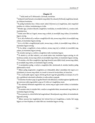 Chapter 15
1
Szóla ismét az Úr Mózesnek s Áronnak, mondván:
2
Szóljatok Izráel fiainak és mondjátok meg nékik: Ha valamely férfiúnak magfolyása támad,
az õ folyása tisztátalan.
3
És pedig tisztátalan lesz e folyás miatt: [akár] folytonos az õ magfolyása, akár megreked
testében ez a folyás; tisztátalanság ez õ nála.
4
Minden ágy, a melyen fekszik a magfolyós, tisztátalan, és minden holmi is, a melyre ráül,
tisztátalan lesz.
5
Valaki azért illeti az õ ágyát, mossa meg a ruháit, és mosódjék meg vízben, és tisztátalan
legyen estvéig.
6
Az is, aki a holmira ül, a melyen a magfolyós ült vala, mossa meg ruháit, és mosódjék meg
vízben, és tisztátalan legyen estvéig.
7
Az is, a ki illeti a magfolyósnak testét, mossa meg a ruháit, és mosódjék meg vízben, és
tisztátalan legyen estvéig.
8
És ha ráköp a magfolyós a tiszta emberre, mossa meg [ez] a ruháját, és mosódjék meg
vízben, és tisztátalan legyen estvéig.
9
És minden nyereg is, a melyre a magfolyós ráült, tisztátalan legyen.
10
És akárki is, a ki illet valamit, a mi annak alatta vala, tisztátalan legyen estvéig, és a ki
hordozza azokat, mossa meg ruháit, és mosódjék meg vízben, és tisztátalan legyen estvéig.
11
És mindaz, a kit illet a magfolyós, úgy hogy kezeit le nem öblíti vízzel, mossa meg ruháit,
és mosódjék meg vízben, és tisztátalan legyen estvéig.
12
A cserépedény pedig, a melyet a magfolyós illet, törettessék el, minden faedény pedig
öblíttessék ki vízzel.
13
Mikor pedig megtisztul a magfolyós az õ folyásából, akkor számláljon hét napot az õ
tisztulására, és mossa meg ruháit, és a testét is mossa le forrásvízben, és tiszta lesz.
14
És a nyolczadik napon vegyen elõ két gerliczét vagy két galambfiat, és menjen el az Úr
elé, a gyülekezet sátorának nyílásához, és adja azokat a papnak.
15
És készítse el azokat a pap; az egyiket bûnért való áldozatul, a másikat egészen égõáldozatul;
így szerezzen néki engesztelést a pap az Úr elõtt az õ magfolyása miatt.
16
Ha valamely férfiúnak magömlése van, mossa meg az egész testét vízben, és tisztátalan
legyen estvéig.
17
És minden ruha, és minden bõr, a melyre a magömlés kihat, mosattassék meg vízben, és
tisztátalan legyen estvéig,
18
És az asszony is, a kivel férfiú hál magömléssel. Mosódjanak meg vízben, és tisztátalanok
legyenek estvéig.
19
Mikor asszony lesz magfolyóssá [és] véressé lesz az õ magfolyása a testén, hét napig
legyen az õ havi bajában, és valaki illeti azt, tisztátalan legyen estvéig.
214
Leviticus 15
 