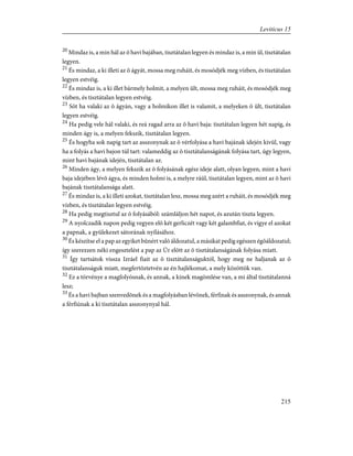 20
Mindaz is, a min hál az õ havi bajában, tisztátalan legyen és mindaz is, a min ül, tisztátalan
legyen.
21
És mindaz, a ki illeti az õ ágyát, mossa meg ruháit, és mosódjék meg vízben, és tisztátalan
legyen estvéig.
22
És mindaz is, a ki illet bármely holmit, a melyen ült, mossa meg ruháit, és mosódjék meg
vízben, és tisztátalan legyen estvéig.
23
Sõt ha valaki az õ ágyán, vagy a holmikon illet is valamit, a melyeken õ ült, tisztátalan
legyen estvéig.
24
Ha pedig vele hál valaki, és reá ragad arra az õ havi baja: tisztátalan legyen hét napig, és
minden ágy is, a melyen fekszik, tisztátalan legyen.
25
És hogyha sok napig tart az asszonynak az õ vérfolyása a havi bajának idején kivül, vagy
ha a folyás a havi bajon túl tart: valameddig az õ tisztátalanságának folyása tart, úgy legyen,
mint havi bajának idején, tisztátalan az.
26
Minden ágy, a melyen fekszik az õ folyásának egész ideje alatt, olyan legyen, mint a havi
baja idejében lévõ ágya, és minden holmi is, a melyre ráül, tisztátalan legyen, mint az õ havi
bajának tisztátalansága alatt.
27
És mindaz is, a ki illeti azokat, tisztátalan lesz, mossa meg azért a ruháit, és mosódjék meg
vízben, és tisztátalan legyen estvéig.
28
Ha pedig megtisztul az õ folyásából: számláljon hét napot, és azután tiszta legyen.
29
A nyolczadik napon pedig vegyen elõ két gerliczét vagy két galambfiat, és vigye el azokat
a papnak, a gyülekezet sátorának nyílásához.
30
És készítse el a pap az egyiket bûnért való áldozatul, a másikat pedig egészen égõáldozatul;
így szerezzen néki engesztelést a pap az Úr elõtt az õ tisztátalanságának folyása miatt.
31
Így tartsátok vissza Izráel fiait az õ tisztátalanságuktól, hogy meg ne haljanak az õ
tisztátalanságuk miatt, megfertõztetvén az én hajlékomat, a mely közöttök van.
32
Ez a törvénye a magfolyósnak, és annak, a kinek magömlése van, a mi által tisztátalanná
lesz;
33
És a havi bajban szenvedõnek és a magfolyásban lévõnek, férfinak és asszonynak, és annak
a férfiúnak a ki tisztátalan asszonynyal hál.
215
Leviticus 15
 
