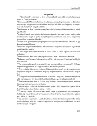 Chapter 16
1
És szóla az Úr Mózesnek, az Áron két fiának halála után, a kik akkor haltak meg, a
mikor az Úrhoz járultak vala.
2
És monda az Úr Mózesnek: Szólj a te atyádfiának, Áronnak, hogy ne menjen be akármikor
a szenthelyre a függönyön belül a fedél elé, a mely a láda felett van, hogy meg ne haljon,
mert felhõben jelenek meg a fedél felett.
3
Ezzel menjen be Áron a szenthelyre: egy fiatal tulokkal bûnért való áldozatul, és egy kossal
égõáldozatul.
4
Gyolcsból készült szent köntöst öltsön magára, és gyolcs lábravaló legyen a testén, gyolcs
övvel övezze be magát, és gyolcs süveget tegyen fel; szent ruhák ezek; mossa meg azért a
testét vízben, és úgy öltse fel ezeket.
5
Izráel fiainak gyülekezetétõl pedig vegyen át két kecskebakot bûnért való áldozatul, és egy
kost egészen égõáldozatul.
6
És áldozza meg Áron a bûnért való áldozati tulkot, a mely az övé, és végezzen engesztelést
magáért és háza népéért.
7
Azután vegye elõ a két kecskebakot, és állassa azokat az Úr elé a gyülekezet sátorának
nyílásához,
8
És vessen sorsot Áron a két bakra; egyik sorsot az Úrért, a másik sorsot Azázelért.
9
És áldozza meg Áron azt a bakot, a melyre az Úrért való sors esett, és készítse el azt bûnért
való áldozatul.
10
Azt a bakot pedig, a melyre az Azázelért való sors esett, állassa elevenen az Úr elé, hogy
engesztelés legyen általa, [és] hogy elküldje azt Azázelnek a pusztába.
11
Áron pedig úgy áldozza meg a bûnért való áldozati tulkot, a mely az övé, és úgy szerezzen
engesztelést magáért és háza népéért, hogy ölje meg a bûnért való áldozati tulkot, a mely az
övé.
12
És vegye tele a tömjénezõt eleven szénnel az oltárról, a mely az Úr elõtt van, és vegye tele
a két markát a porrá tört fûszerekbõl való füstölõbõl, és vigye be a függönyön belõl.
13
És vesse a füstölõt a tûzre az Úr elõtt, hogy befedje a füstölõ felhõje a fedelet, a mely a
bizonyság felett van, hogy meg ne haljon.
14
Azután vegyen a tuloknak vérébõl és hintsen újjával a fedél felsõ színére napkelet felé; a
fedél elõtt pedig hétszer hintsen újjával a vérbõl.
15
És ölje meg a bûnért való áldozati bakot, a mely a népé, és vigye be annak vérét a függönyön
belõl, és úgy cselekedjék annak vérével, a mint a tuloknak vérével cselekedett: hintse ugyanis
azt a fedélre és a fedél elé.
16
Így szerezzen engesztelést a szenthelynek Izráel fiainak tisztátalanságai és vétkei miatt;
mindenféle bûnei miatt; így cselekedjék a gyülekezet sátorával is, a mely közöttök van, az õ
tisztátalanságaik közepette.
216
Leviticus 16
 