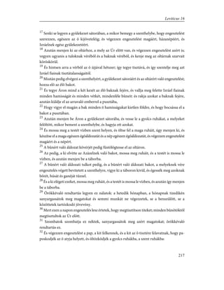 17
Senki se legyen a gyülekezet sátorában, a mikor bemegy a szenthelybe, hogy engesztelést
szerezzen, egészen az õ kijöveteléig; és végezzen engesztelést magáért, házanépéért, és
Izráelnek egész gyülekezetéért.
18
Azután menjen ki az oltárhoz, a mely az Úr elõtt van, és végezzen engesztelést azért is;
vegyen ugyanis a tuloknak vérébõl és a baknak vérébõl, és kenje meg az oltárnak szarvait
köröskörül.
19
És hintsen arra a vérbõl az õ újjával hétszer; így tegye tisztává, és így szentelje meg azt
Izráel fiainak tisztátalanságaitól.
20
Miután pedig elvégezi a szenthelyért, a gyülekezet sátoráért és az oltárért való engesztelést;
hozza elõ az élõ bakot.
21
És tegye Áron mind a két kezét az élõ baknak fejére, és vallja meg felette Izráel fiainak
minden hamisságát és minden vétkét, mindenféle bûneit: és rakja azokat a baknak fejére,
azután küldje el az arravaló emberrel a pusztába,
22
Hogy vigye el magán a bak minden õ hamisságukat kietlen földre, és hogy bocsássa el a
bakot a pusztában.
23
Azután menjen be Áron a gyülekezet sátorába, és vesse le a gyolcs ruhákat, a melyeket
felöltött, mikor bement a szenthelybe, és hagyja ott azokat.
24
És mossa meg a testét vízben szent helyen, és öltse fel a maga ruháit, úgy menjen ki, és
készítse el a maga egészen égõáldozatát és a nép egészen égõáldozatát, és végezzen engesztelést
magáért és a népért.
25
A bûnért való áldozat kövérjét pedig füstölögtesse el az oltáron.
26
Az pedig, a ki elvitte az Azázelnek való bakot, mossa meg ruháit, és a testét is mossa le
vízben, és azután menjen be a táborba.
27
A bûnért való áldozati tulkot pedig, és a bûnért való áldozati bakot, a melyeknek vére
engesztelés végett bevitetett a szenthelyre, vigye ki a táboron kivül, és égessék meg azoknak
bõrét, húsát és ganéját tûzzel.
28
És a ki elégeti ezeket, mossa meg ruháit, és a testét is mossa le vízben, és azután így menjen
be a táborba.
29
Örökkévaló rendtartás legyen ez nálatok: a hetedik hónapban, a hónapnak tizedikén
sanyargassátok meg magatokat és semmi munkát ne végezzetek, se a benszülött, se a
közöttetek tartózkodó jövevény.
30
Mert ezen a napon engesztelés lesz értetek, hogy megtisztítson titeket; minden bûnötöktõl
megtisztultok az Úr elõtt.
31
Szombatok szombatja ez néktek, sanyargassátok meg azért magatokat; örökkévaló
rendtartás ez.
32
És végezzen engesztelést a pap, a kit felkennek, és a kit az õ tisztére felavatnak, hogy pa-
poskodjék az õ atyja helyett, és öltözködjék a gyolcs ruhákba, a szent ruhákba:
217
Leviticus 16
 