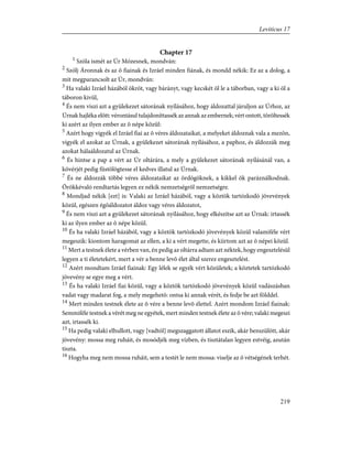 Chapter 17
1
Szóla ismét az Úr Mózesnek, mondván:
2
Szólj Áronnak és az õ fiainak és Izráel minden fiának, és mondd nékik: Ez az a dolog, a
mit megparancsolt az Úr, mondván:
3
Ha valaki Izráel házából ökröt, vagy bárányt, vagy kecskét öl le a táborban, vagy a ki öl a
táboron kivül,
4
És nem viszi azt a gyülekezet sátorának nyílásához, hogy áldozattal járuljon az Úrhoz, az
Úrnak hajléka elõtt: vérontásul tulajdoníttassék az annak az embernek; vért ontott, töröltessék
ki azért az ilyen ember az õ népe közûl:
5
Azért hogy vigyék el Izráel fiai az õ véres áldozataikat, a melyeket áldoznak vala a mezõn,
vigyék el azokat az Úrnak, a gyülekezet sátorának nyílásához, a paphoz, és áldozzák meg
azokat hálaáldozatul az Úrnak.
6
És hintse a pap a vért az Úr oltárára, a mely a gyülekezet sátorának nyílásánál van, a
kövérjét pedig füstölögtesse el kedves illatul az Úrnak.
7
És ne áldozzák többé véres áldozataikat az ördögöknek, a kikkel õk paráználkodnak.
Örökkévaló rendtartás legyen ez nékik nemzetségrõl nemzetségre.
8
Mondjad nékik [ezt] is: Valaki az Izráel házából, vagy a köztök tartózkodó jövevények
közül, egészen égõáldozatot áldoz vagy véres áldozatot,
9
És nem viszi azt a gyülekezet sátorának nyílásához, hogy elkészítse azt az Úrnak: irtassék
ki az ilyen ember az õ népe közül.
10
És ha valaki Izráel házából, vagy a köztök tartózkodó jövevények közül valamiféle vért
megeszik: kiontom haragomat az ellen, a ki a vért megette, és kiirtom azt az õ népei közül.
11
Mert a testnek élete a vérben van, én pedig az oltárra adtam azt néktek, hogy engesztelésül
legyen a ti életetekért, mert a vér a benne levõ élet által szerez engesztelést.
12
Azért mondtam Izráel fiainak: Egy lélek se egyék vért közületek; a köztetek tartózkodó
jövevény se egye meg a vért.
13
És ha valaki Izráel fiai közül, vagy a köztök tartózkodó jövevények közül vadászásban
vadat vagy madarat fog, a mely megehetõ: ontsa ki annak vérét, és fedje be azt földdel.
14
Mert minden testnek élete az õ vére a benne levõ élettel. Azért mondom Izráel fiainak:
Semmiféle testnek a vérét meg ne egyétek, mert minden testnek élete az õ vére; valaki megeszi
azt, irtassék ki.
15
Ha pedig valaki elhullott, vagy [vadtól] megszaggatott állatot eszik, akár benszülött, akár
jövevény: mossa meg ruháit, és mosódjék meg vízben, és tisztátalan legyen estvéig, azután
tiszta.
16
Hogyha meg nem mossa ruháit, sem a testét le nem mossa: viselje az õ vétségének terhét.
219
Leviticus 17
 