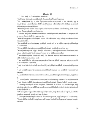 Chapter 18
1
Szóla ismét az Úr Mózesnek, mondván:
2
Szólj Izráel fiaihoz, és mondd nékik: Én vagyok az Úr, a ti Istenetek.
3
Ne cselekedjetek úgy, a mint Égyiptom földén cselekesznek, a hol laktatok; úgy se
cselekedjetek, a mint Kanaán földén cselekesznek, a hová beviszlek titeket; se azoknak
rendtartásai szerint ne járjatok.
4
Az én végzéseim szerint cselekedjetek, és az én rendeleteimet tartsátok meg, azok szerint
járván. Én vagyok az Úr, a ti Istenetek.
5
Tartsátok meg azért az én rendeleteimet és az én végzéseimet, a melyeket ha megcselekszik
az ember, él azok által. Én vagyok az Úr.
6
Senki se közelgessen valamely vér szerint való rokonához, hogy felfedje annak szemérmét.
Én vagyok az Úr.
7
A te atyádnak szemérmét és a te anyádnak szemérmét fel ne fedd; a te anyád õ, fel ne fedd
az õ szemérmét.
8
A te atyád feleségének szemérmét fel ne fedd, a te atyádnak szemérme az.
9
A te atyád leányának, vagy a te anyád leányának, a te leánytestvérednek szemérmét, akár
otthon született, akár kivül született legyen; fel ne fedd szemérmöket.
10
A te fiad leányának szemérmét, vagy a te leányod leányáét, ezeknek szemérmét fel ne
fedd, mert a te szemérmeid azok.
11
A te atyád felesége leányának szemérmét, a ki a te atyádnak magzatja, leánytestvéred õ,
fel ne fedd ennek szemérmét.
12
A te atyád leánytestvérének szemérmét fel ne fedd, a te atyádnak vér szerint való rokona
õ.
13
A te anyád leánytestvérének szemérmét fel ne fedd, mert a te anyádnak vér szerint való
rokona õ.
14
A te atyád fiútestvérének szemérmét fel ne fedd, annak feleségéhez ne közelgess, nagynénéd
õ.
15
A te menyednek szemérmét fel ne fedd; a te fiadnak felesége õ: ne fedd fel az õ szemérmét.
16
A te fiútestvéred feleségének szemérmét fel ne fedd; a te fiútestvérednek szemérme az.
17
Valamely asszonynak és az õ leányának szemérmét fel ne fedd; az õ fiának leányát, vagy
leányának leányát el ne vedd, hogy annak szemérmét felfedjed; mert vér szerint való rokonok
õk; fajtalankodás ez.
18
De feleségül se végy senkit az õ leánytestvére mellé, hogy ellenkezés ne legyen, ha felfeded
õ mellette amannak szemérmét az õ életében.
19
Asszonyhoz ne közelgess, az õ havi tisztátalansága alatt, hogy felfedjed az õ szemérmét.
20
És a te felebarátodnak feleségéhez se add magad közösülésre, hogy azzal magadat megfer-
tõztessed.
220
Leviticus 18
 
