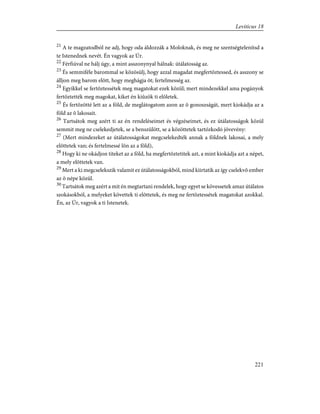 21
A te magzatodból ne adj, hogy oda áldozzák a Moloknak, és meg ne szentségtelenítsd a
te Istenednek nevét. Én vagyok az Úr.
22
Férfiúval ne hálj úgy, a mint asszonynyal hálnak: útálatosság az.
23
És semmiféle barommal se közösülj, hogy azzal magadat megfertõztessed, és asszony se
álljon meg barom elõtt, hogy meghágja õt; fertelmesség az.
24
Egyikkel se fertõztessétek meg magatokat ezek közül; mert mindezekkel ama pogányok
fertõztették meg magokat, kiket én kiûzök ti elõletek.
25
És fertõzötté lett az a föld, de meglátogatom azon az õ gonoszságát, mert kiokádja az a
föld az õ lakosait.
26
Tartsátok meg azért ti az én rendeléseimet és végzéseimet, és ez útálatosságok közül
semmit meg ne cselekedjetek, se a benszülött, se a közöttetek tartózkodó jövevény:
27
(Mert mindezeket az útálatosságokat megcselekedték annak a földnek lakosai, a mely
elõttetek van; és fertelmessé lõn az a föld),
28
Hogy ki ne okádjon titeket az a föld, ha megfertõztetitek azt, a mint kiokádja azt a népet,
a mely elõttetek van.
29
Mert a ki megcselekszik valamit ez útálatosságokból, mind kiirtatik az így cselekvõ ember
az õ népe közül.
30
Tartsátok meg azért a mit én megtartani rendelek, hogy egyet se kövessetek amaz útálatos
szokásokból, a melyeket követtek ti elõttetek, és meg ne fertõztessétek magatokat azokkal.
Én, az Úr, vagyok a ti Istenetek.
221
Leviticus 18
 