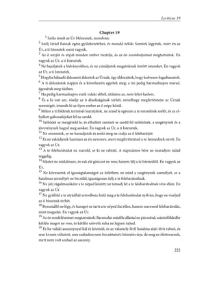 Chapter 19
1
Szóla ismét az Úr Mózesnek, mondván:
2
Szólj Izráel fiainak egész gyülekezetéhez, és mondd nékik: Szentek legyetek, mert én az
Úr, a ti Istenetek szent vagyok.
3
Az õ anyját és atyját minden ember tisztelje, és az én szombatjaimat megtartsátok. Én
vagyok az Úr, a ti Istenetek.
4
Ne hajoljatok a bálványokhoz, és ne csináljatok magatoknak öntött isteneket. Én vagyok
az Úr, a ti Istenetek.
5
Hogyha hálaadó áldozatot áldoztok az Úrnak, úgy áldozzátok, hogy kedvesen fogadtassatok.
6
A ti áldozástok napján és a következõn egyétek meg; a mi pedig harmadnapra marad,
égessétek meg tûzben.
7
Ha pedig harmadnapra eszik valaki abból, útálatos az, nem lehet kedves.
8
És a ki eszi azt, viselje az õ álnokságának terhét; mivelhogy megfertõztette az Úrnak
szentségét, irtassék ki az ilyen ember az õ népe közül.
9
Mikor a ti földetek termését learatjátok, ne arasd le egészen a te mezõdnek szélét, és az el-
hullott gabonafejeket fel ne szedd.
10
Szõlõdet se mezgéreld le, és elhullott szemeit se szedd fel szõlõdnek, a szegénynek és a
jövevénynek hagyd meg azokat. Én vagyok az Úr, a ti Istenetek.
11
Ne orozzatok, se ne hazudjatok és senki meg ne csalja az õ felebarátját.
12
És ne esküdjetek hamisan az én nevemre, mert megfertõzteted a te Istenednek nevét. Én
vagyok az Úr.
13
A te felebarátodat ne zsarold, se ki ne rabold. A napszámos bére ne maradjon nálad
reggelig.
14
Siketet ne szidalmazz, és vak elé gáncsot ne vess; hanem félj a te Istenedtõl. Én vagyok az
Úr.
15
Ne kövessetek el igazságtalanságot az ítéletben; ne nézd a szegénynek személyét, se a
hatalmas személyét ne becsüld; igazságosan ítélj a te felebarátodnak.
16
Ne járj rágalmazóként a te néped között; ne támadj fel a te felebarátodnak vére ellen. Én
vagyok az Úr.
17
Ne gyûlöld a te atyádfiát szívedben; fedd meg a te felebarátodat nyilván, hogy ne viseljed
az õ bûnének terhét.
18
Bosszúálló ne légy, és haragot ne tarts a te néped fiai ellen, hanem szeressed felebarátodat,
mint magadat. Én vagyok az Úr.
19
Az én rendeléseimet megtartsátok: Barmodat másféle állattal ne párosítsd, szántóföldedbe
kétféle magot ne vess, és kétféle szövetû ruha ne legyen rajtad.
20
És ha valaki asszonynyal hál és közösül, és az valamely férfi hatalma alatt lévõ rabnõ, és
sem ki nem váltatott, sem szabadon nem bocsáttatott: büntetés érje, de meg ne ölettessenek,
mert nem volt szabad az asszony.
222
Leviticus 19
 