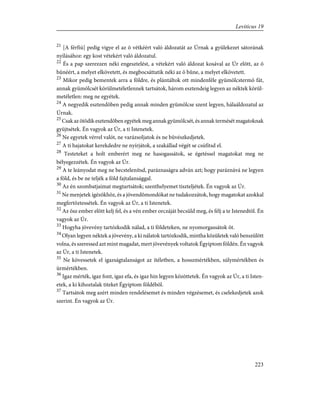21
[A férfiú] pedig vigye el az õ vétkéért való áldozatát az Úrnak a gyülekezet sátorának
nyílásához: egy kost vétekért való áldozatul.
22
És a pap szerezzen néki engesztelést, a vétekért való áldozat kosával az Úr elõtt, az õ
bûnéért, a melyet elkövetett, és megbocsáttatik néki az õ bûne, a melyet elkövetett.
23
Mikor pedig bementek arra a földre, és plántáltok ott mindenféle gyümölcstermõ fát,
annak gyümölcsét körülmetéletlennek tartsátok, három esztendeig legyen az néktek körül-
metéletlen: meg ne egyétek.
24
A negyedik esztendõben pedig annak minden gyümölcse szent legyen, hálaáldozatul az
Úrnak.
25
Csak az ötödik esztendõben egyétek meg annak gyümölcsét, és annak termését magatoknak
gyüjtsétek. Én vagyok az Úr, a ti Istenetek.
26
Ne egyetek vérrel valót, ne varázsoljatok és ne bûvészkedjetek.
27
A ti hajatokat kerekdedre ne nyírjátok, a szakállad végét se csúfítsd el.
28
Testeteket a holt emberért meg ne hasogassátok, se égetéssel magatokat meg ne
bélyegezzétek. Én vagyok az Úr.
29
A te leányodat meg ne becstelenítsd, paráznaságra adván azt; hogy paráznává ne legyen
a föld, és be ne teljék a föld fajtalansággal.
30
Az én szombatjaimat megtartsátok; szenthelyemet tiszteljétek. Én vagyok az Úr.
31
Ne menjetek ígézõkhöz, és a jövendõmondókat ne tudakozzátok, hogy magatokat azokkal
megfertõztessétek. Én vagyok az Úr, a ti Istenetek.
32
Az õsz ember elõtt kelj fel, és a vén ember orczáját becsüld meg, és félj a te Istenedtõl. Én
vagyok az Úr.
33
Hogyha jövevény tartózkodik nálad, a ti földeteken, ne nyomorgassátok õt.
34
Olyan legyen néktek a jövevény, a ki nálatok tartózkodik, mintha közületek való benszülött
volna, és szeressed azt mint magadat, mert jövevények voltatok Égyiptom földén. Én vagyok
az Úr, a ti Istenetek.
35
Ne kövessetek el igazságtalanságot az ítéletben, a hosszmértékben, súlymértékben és
ürmértékben.
36
Igaz mérték, igaz font, igaz efa, és igaz hin legyen közöttetek. Én vagyok az Úr, a ti Isten-
etek, a ki kihoztalak titeket Égyiptom földébõl.
37
Tartsátok meg azért minden rendelésemet és minden végzésemet, és cselekedjetek azok
szerint. Én vagyok az Úr.
223
Leviticus 19
 