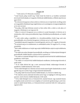 Chapter 20
1
Szóla ismét az Úr Mózesnek, mondván:
2
Izráel fiainak pedig mondd meg: Valaki Izráel fiai közül és az Izráelben tartózkodó
jövevények közül odaadja az õ magzatát a Moloknak, halállal lakoljon, a földnek népe kövezze
agyon kõvel.
3
Én is kiontom haragomat az ilyen emberre, és kiirtom azt az õ népe közül, mivelhogy adott
az õ magzatából a Moloknak, hogy megfertõztesse az én szentségemet, és megszentségtelenítse
az én szent nevemet.
4
Ha pedig a föld népe behúnyja szemeit az ilyen ember elõtt, a mikor az oda adja az õ
magzatát a Moloknak, és azt meg nem öli:
5
Akkor én ontom ki haragomat arra az emberre és annak házanépére, és kiirtom azt és
mindazokat, a kik õ utána paráználkodnak, hogy a Molokkal paráználkodjanak, az õ népök
közül.
6
A mely ember pedig az ígézõkhöz és a jövendõmondókhoz fordul, hogy azok után
paráználkodjék, arra is kiontom haragomat, és kiirtom azt az õ népe közül.
7
Szenteljétek meg azért magatokat, és szentek legyetek, mert én, az Úr, vagyok a ti Istenetek.
8
És tartsátok meg az én rendeléseimet, és cselekedjétek azokat. Én vagyok az Úr, a ti meg-
szentelõtök.
9
Mert valaki szidalmazza az õ atyját vagy anyját, halállal lakoljon; atyját és anyját szidalmazta;
vére rajta.
10
Ha valaki más ember feleségével paráználkodik, mivelhogy az õ felebarátjának feleségével
paráználkodik: halállal lakoljon a parázna férfi és a parázna nõ.
11
Ha valaki az õ atyjának feleségével hál, az õ atyjának szemérmét fedi fel: halállal lakoljanak
mindketten; vérök rajtok.
12
Ha valaki az õ menyével hál, halállal lakoljanak mindketten, fertelmességet követtek el;
vérök rajtok.
13
És ha valaki férfival hál, úgy a mint asszonynyal hálnak: útálatosságot követtek el
mindketten, halállal lakoljanak; vérök rajtok.
14
És ha valaki feleségül vesz valamely asszonyt annak anyjával egybe: fajtalankodás ez; tûzzel
égessék meg azt és azokat, hogy ne legyen köztetek fajtalankodás.
15
Ha pedig valaki barommal közösül, halállal lakoljon, és a barmot is öljétek meg.
16
Ha valamely asszony akármely baromhoz járul, hogy az meghágja õt: öld meg mind az
asszonyt, mind a barmot, halállal lakoljanak; vérök rajtok.
17
És ha valaki feleségül veszi az õ leánytestvérét, atyjának leányát, vagy anyjának leányát,
és meglátja annak szemérmét, és az is meglátja az õ szemérmét: gyalázatosság ez; azért irtas-
sanak ki népök fiainak láttára, az õ leánytestvérének szemérmét fedte fel: viselje gonosz-
ságának terhét.
224
Leviticus 20
 