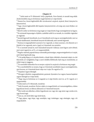 Chapter 21
1
Szóla ismét az Úr Mózesnek: Szólj a papoknak, Áron fiainak, és mondd meg nékik:
[Senki közülök] meg ne fertõztesse magát halottal az õ népe között;
2
Hanem ha a hozzá legközelebb álló vérrokonával: anyjával, atyjával, fiával, leányával és
fiútestvérével,
3
Vagy a hozzá legközelebb álló hajadon leánytestvérével, a ki még nem ment férjhez: ezt
megérintheti.
4
Mint fõ-ember ne fertõztesse meg magát az õ népe között, hogy szentségtelenné ne legyen.
5
Ne nyírjanak kopaszságot a fejükön, szakálluk szélét le ne messék, és a testükbe vágásokat
ne vágjanak.
6
Szentek legyenek Istenöknek, és az õ Istenöknek nevét meg ne szentségtelenítsék, mert az
Úrnak tûzáldozatait, Istenöknek kenyerét õk áldozzák; azért szentek legyenek.
7
Parázna és megszeplõsített asszonyt el ne vegyenek, se olyan asszonyt, a ki elûzetett az õ
férjétõl, el ne vegyenek; mert a [pap] az õ Istenének van szentelve.
8
Te is szentnek tartsad õt, mert Istenednek kenyerét õ áldozza: szent legyen azért elõtted,
mert szent vagyok én, az Úr, a ti megszentelõtök.
9
Hogyha valamely papnak leánya vetemedik paráznaságra, megszentségteleníti az õ atyját,
azért tûzzel égettessék meg.
10
A ki pedig fõpap az õ attyafiai között, a kinek fejére töltötték a kenetnek olaját, és a kit
felavattak az õ szolgálatára, hogy a szent ruhákba felöltözzék: fejét meg ne meztelenítse, se
ruháit meg ne szaggassa,
11
És semmiféle holttesthez be ne menjen: atyjával és anyjával se fertõztesse meg magát.
12
És a szenthelybõl ki ne menjen, hogy az õ Istenének szenthelyét meg ne szentségtelenítse,
mert korona, az õ Istenének kenet-olaja van õ rajta. Én vagyok az Úr.
13
Hajadont vegyen feleségül.
14
Özvegyet, elûzöttet, megszeplõsítettet, paráznát: ilyeneket el ne vegyen, hanem hajadont
vegyen feleségül az õ népe közül,
15
Hogy meg ne fertõztesse az õ magzatát az õ népe között; mert én, az Úr vagyok az õ
megszentelõje.
16
Szóla ismét az Úr Mózesnek, mondván:
17
Szólj Áronnak, mondván: Ha lesz valaki a te magod közül, az õ nemzetségökben, a kiben
fogyatkozás leend, ne áldozza áldozatul az õ Istenének kenyerét.
18
Mert senki sem áldozhat, a kiben fogyatkozás van: vagy vak, vagy sánta vagy csonka orrú,
vagy hosszú tagú.
19
Sem az, a ki törött lábú vagy törött kezû,
20
Vagy púpos, vagy törpe, vagy szemfájós, vagy viszketeges, vagy sömörgös, vagy a ki
megszakadott.
226
Leviticus 21
 