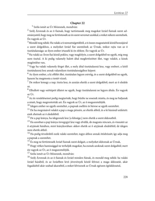 Chapter 22
1
Szóla ismét az Úr Mózesnek, mondván:
2
Szólj Áronnak és az õ fiainak, hogy tartóztassák meg magokat Izráel fiainak szent ad-
ományaitól, hogy meg ne fertõztessék az én szent nevemet azokkal, a miket nékem szentelnek.
Én vagyok az Úr.
3
Mondd meg nékik: Ha valaki a ti nemzetségetekbõl, a ti összes magzataitok közül hozzájárul
a szent dolgokhoz, a melyeket Izráel fiai szentelnek az Úrnak, mikor rajta van az õ
tisztátalansága: az ilyen ember irtassék ki én elõlem. Én vagyok az Úr.
4
Ha valaki az Áron fiai közül poklos, vagy magfolyós, a szent dolgokból ne egyék, míg meg
nem tisztul. A ki pedig valamely halott által megfertõzöttet illet, vagy valakit, a kinek
magömlése van,
5
Vagy ha valaki valamely férget illet, a mely által tisztátalanná lesz, vagy embert, a kitõl
tisztátalanná lesz annak valamilyen tisztátalanságához képest:
6
Az ilyen ember, a ki effélét illet, tisztátalan legyen estvéig, és a szent dolgokból ne egyék,
hanem ha megmosta a testét vízzel;
7
De mikor lemegy a nap, tiszta lesz, és azután ehetik a szent dolgokból, mert az õ eledele
az.
8
Elhullott vagy széttépett állatot ne egyék, hogy tisztátalanná ne legyen általa. Én vagyok
az Úr.
9
Az én rendelésemet pedig megtartsák, hogy bûnbe ne essenek miatta, és meg ne haljanak
a miatt, hogy megrontották azt. Én vagyok az Úr, az õ megszentelõjök.
10
Idegen ember ne egyék szenteltet, a papnak zsellére és bérese se egyék szenteltet.
11
De ha megvásárol valakit a pap a maga pénzén, az ehetik abból, és a ki házánál született:
ezek ehetnek az õ eledelébõl.
12
De a pap leánya, ha idegennek lesz [a felesége,] nem ehetik a szent áldozatból.
13
Ha azonban a pap leánya özvegygyé lesz vagy elválik, de magzata nincsen, és visszatér az
õ atyjának házához, mint leánykorában: akkor ehetik az õ atyjának eledelébõl; de idegen
nem ehetik abból.
14
Ha pedig tévedésbõl eszik valaki szenteltet, tegye ahhoz annak ötödrészét; így adja meg
a papnak a szenteltet.
15
És meg ne fertõztessék Izráel fiainak szent dolgait, a melyeket áldoznak az Úrnak,
16
Hogy vétkes hamissággal ne terheljék magokat, ha esznek azoknak szent dolgaiból; mert
én vagyok az Úr, az õ megszentelõjök.
17
Szóla ismét az Úr Mózesnek, mondván:
18
Szólj Áronnak és az õ fiainak és Izráel minden fiának, és mondd meg nékik: ha valaki
Izráel házából, és az Izráelben levõ jövevények közül felviszi a maga áldozatát, akár
fogadásból akár szabad akaratból, a miket felvisznek az Úrnak egészen égõáldozatul,
228
Leviticus 22
 