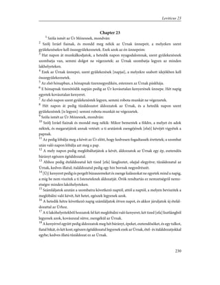 Chapter 23
1
Szóla ismét az Úr Mózesnek, mondván:
2
Szólj Izráel fiainak, és mondd meg nékik az Úrnak ünnepeit, a melyeken szent
gyülekezésekre kell összegyülekeznetek. Ezek azok az én ünnepeim:
3
Hat napon át munkálkodjatok, a hetedik napon nyugodalomnak, szent gyülekezésnek
szombatja van, semmi dolgot ne végezzetek: az Úrnak szombatja legyen az minden
lakhelyeteken.
4
Ezek az Úrnak ünnepei, szent gyülekezések [napjai], a melyekre szabott idejökben kell
összegyülekeznetek.
5
Az elsõ hónapban, a hónapnak tizennegyedikén, estennen az Úrnak páskhája.
6
E hónapnak tizenötödik napján pedig az Úr kovásztalan kenyerének ünnepe. Hét napig
egyetek kovásztalan kenyeret.
7
Az elsõ napon szent gyülekezéstek legyen, semmi robota munkát ne végezzetek.
8
Hét napon át pedig tûzáldozatot áldozzatok az Úrnak, és a hetedik napon szent
gyülekezéstek [is legyen]: semmi robota munkát ne végezzetek.
9
Szóla ismét az Úr Mózesnek, mondván:
10
Szólj Izráel fiainak és mondd meg nékik: Mikor bementek a földre, a melyet én adok
néktek, és megaratjátok annak vetését: a ti aratástok zsengéjének [elsõ] kévéjét vigyétek a
papnak.
11
Az pedig lóbálja meg a kévét az Úr elõtt, hogy kedvesen fogadtassék érettetek; a szombat
után való napon lóbálja azt meg a pap.
12
A mely napon pedig meglóbáltatjátok a kévét, áldozzatok az Úrnak egy ép, esztendõs
bárányt egészen égõáldozatul.
13
Ahhoz pedig ételáldozatul két tized [efa] lánglisztet, olajjal elegyítve; tûzáldozatul az
Úrnak, kedves illatul; italáldozatul pedig egy hin bornak negyedrészét.
14
[Új] kenyeret pedig és pergelt búzaszemeket és zsenge kalászokat ne egyetek mind a napig,
a míg be nem viszitek a ti Isteneteknek áldozatját. Örök rendtartás ez nemzetségrõl nemz-
etségre minden lakóhelyeteken.
15
Számláljatok azután a szombatra következõ naptól, attól a naptól, a melyen beviszitek a
meglóbálni való kévét, hét hetet, egészek legyenek azok.
16
A hetedik hétre következõ napig számláljatok ötven napot, és akkor járuljatok új ételál-
dozattal az Úrhoz.
17
A ti lakóhelyeitekbõl hozzatok fel két meglóbálni való kenyeret; két tized [efa] lisztlángból
legyenek azok, kovászszal sütve, zsengékül az Úrnak.
18
A kenyérrel együtt pedig áldozzatok meg hét bárányt, épeket, esztendõsöket, és egy tulkot,
fiatal bikát, és két kost; egészen égõáldozatul legyenek ezek az Úrnak, étel- és italáldozatjokkal
egybe; kedves illatú tûzáldozat ez az Úrnak.
230
Leviticus 23
 