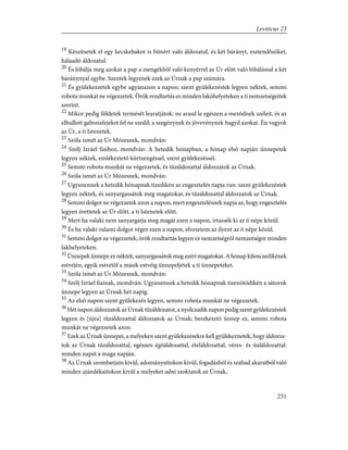 19
Készítsetek el egy kecskebakot is bûnért való áldozatul, és két bárányt, esztendõsöket,
hálaadó áldozatul.
20
És lóbálja meg azokat a pap a zsengékbõl való kenyérrel az Úr elõtt való lóbálással a két
báránynyal egybe. Szentek legyenek ezek az Úrnak a pap számára.
21
És gyülekezzetek egybe ugyanazon a napon; szent gyülekezéstek legyen néktek, semmi
robota munkát ne végezzetek. Örök rendtartás ez minden lakóhelyeteken a ti nemzetségeitek
szerint.
22
Mikor pedig földetek termését learatjátok: ne arasd le egészen a mezõdnek széleit, és az
elhullott gabonafejeket fel ne szedd; a szegénynek és jövevénynek hagyd azokat. Én vagyok
az Úr, a ti Istenetek.
23
Szóla ismét az Úr Mózesnek, mondván:
24
Szólj Izráel fiaihoz, mondván: A hetedik hónapban, a hónap elsõ napján ünnepetek
legyen néktek, emlékeztetõ kürtzengéssel, szent gyülekezéssel.
25
Semmi robota munkát ne végezzetek, és tûzáldozattal áldozzatok az Úrnak.
26
Szóla ismét az Úr Mózesnek, mondván:
27
Ugyanennek a hetedik hónapnak tizedikén az engesztelés napja van: szent gyülekezéstek
legyen néktek, és sanyargassátok meg magatokat, és tûzáldozattal áldozzatok az Úrnak.
28
Semmi dolgot ne végezzetek azon a napon, mert engesztelésnek napja az, hogy engesztelés
legyen érettetek az Úr elõtt, a ti Istenetek elõtt.
29
Mert ha valaki nem sanyargatja meg magát ezen a napon, irtassék ki az õ népe közül.
30
És ha valaki valami dolgot végez ezen a napon, elvesztem az ilyent az õ népe közül.
31
Semmi dolgot ne végezzetek; örök rendtartás legyen ez nemzetségrõl nemzetségre minden
lakhelyeteken.
32
Ünnepek ünnepe ez néktek, sanyargassátok meg azért magatokat. A hónap kilenczedikének
estvéjén, egyik estvétõl a másik estvéig ünnepeljétek a ti ünnepeteket.
33
Szóla ismét az Úr Mózesnek, mondván:
34
Szólj Izráel fiainak, mondván: Ugyanennek a hetedik hónapnak tizenötödikén a sátorok
ünnepe legyen az Úrnak hét napig.
35
Az elsõ napon szent gyülekezés legyen, semmi robota munkát ne végezzetek.
36
Hét napon áldozzatok az Úrnak tûzáldozatot, a nyolczadik napon pedig szent gyülekezéstek
legyen és [újra] tûzáldozattal áldozzatok az Úrnak; berekesztõ ünnep ez, semmi robota
munkát ne végezzetek azon.
37
Ezek az Úrnak ünnepei, a melyeken szent gyülekezésekre kell gyülekeznetek, hogy áldozza-
tok az Úrnak tûzáldozattal, egészen égõáldozattal, ételáldozattal, véres- és italáldozattal:
minden napét a maga napján.
38
Az Úrnak szombatjain kivül, adományaitokon kivül, fogadásból és szabad akaratból való
minden ajándékaitokon kivül a melyeket adni szoktatok az Úrnak,
231
Leviticus 23
 