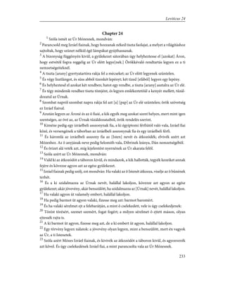 Chapter 24
1
Szóla ismét az Úr Mózesnek, mondván:
2
Parancsold meg Izráel fiainak, hogy hozzanak néked tiszta faolajat, a melyet a világításhoz
sajtoltak, hogy szünet nélkül égõ lámpákat gyújthassanak.
3
A bizonyság függönyén kivül, a gyülekezet sátorában úgy helyheztesse el [azokat] Áron,
hogy estvétõl fogva reggelig az Úr elõtt legye[nek.] Örökkévaló rendtartás legyen ez a ti
nemzetségeiteknél.
4
A tiszta [arany] gyertyatartóra rakja fel a mécseket; az Úr elõtt legyenek szüntelen.
5
És végy lisztlángot, és süss abból tizenkét lepényt; két tized [efából] legyen egy lepény.
6
És helyheztesd el azokat két rendben; hatot egy rendbe, a tiszta [arany] asztalra az Úr elé.
7
És tégy mindenik rendhez tiszta tömjént, és legyen emlékeztetõül a kenyér mellett, tûzál-
dozatul az Úrnak.
8
Szombat napról szombat napra rakja fel azt [a] [pap] az Úr elé szüntelen; örök szövetség
ez Izráel fiaival.
9
Azután legyen az Ároné és az õ fiaié, a kik egyék meg azokat szent helyen, mert mint igen
szentséges, az övé az, az Úrnak tûzáldozataiból, örök rendelés szerint.
10
Kiméne pedig egy izráelbeli asszonynak fia, a ki égyiptomi férfiútól való vala, Izráel fiai
közé, és versengének a táborban az izráelbeli asszonynak fia és egy izráelbeli férfi.
11
És káromlá az izráelbeli asszony fia az [Isten] nevét és átkozódék; elvivék azért azt
Mózeshez. Az õ anyjának neve pedig Selomith vala, Dibrinek leánya, Dán nemzetségébõl.
12
És õrizet alá veték azt, míg kijelentést nyernének az Úr akarata felõl.
13
Szóla azért az Úr Mózesnek, mondván:
14
Vidd ki az átkozódót a táboron kivül, és mindazok, a kik hallották, tegyék kezeiket annak
fejére és kövezze agyon azt az egész gyülekezet.
15
Izráel fiainak pedig szólj, ezt mondván: Ha valaki az õ Istenét átkozza, viselje az õ bûnének
terhét.
16
És a ki szidalmazza az Úrnak nevét, halállal lakoljon, kövezze azt agyon az egész
gyülekezet; akár jövevény, akár benszülött, ha szidalmazza az [Úrnak] nevét, halállal lakoljon.
17
Ha valaki agyon üt valamely embert, halállal lakoljon.
18
Ha pedig barmot üt agyon valaki, fizesse meg azt: barmot baromért.
19
És ha valaki sérelmet ejt a felebarátján, a mint õ cselekedett, vele is úgy cselekedjenek:
20
Törést törésért, szemet szemért, fogat fogért; a milyen sérelmet õ ejtett máson, olyan
ejtessék rajta is.
21
A ki barmot üt agyon, fizesse meg azt, de a ki embert üt agyon, halállal lakoljon.
22
Egy törvény legyen nálatok: a jövevény olyan legyen, mint a benszülött, mert én vagyok
az Úr, a ti Istenetek.
23
Szóla azért Mózes Izráel fiainak, és kivivék az átkozódót a táboron kivül, és agyonverék
azt kõvel. És úgy cselekedének Izráel fiai, a mint parancsolta vala az Úr Mózesnek.
233
Leviticus 24
 