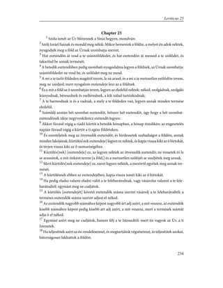 Chapter 25
1
Szóla ismét az Úr Mózesnek a Sinai hegyen, mondván:
2
Szólj Izráel fiainak és mondd meg nékik: Mikor bementek a földre, a melyet én adok néktek,
nyugodjék meg a föld az Úrnak szombatja szerint.
3
Hat esztendõn át vesd a te szántóföldedet, és hat esztendõn át messed a te szõlõdet, és
takarítsd be annak termését;
4
A hetedik esztendõben pedig szombati nyugodalma legyen a földnek, az Úrnak szombatja:
szántóföldedet ne vesd be, és szõlõdet meg ne mesd.
5
A mi a te tarló földeden magától terem, le ne arasd, és a mi a te metszetlen szõlõdön terem,
meg ne szedjed; mert nyugalom esztendeje lesz az a földnek.
6
És a mit a föld az õ szombatján terem, legyen az eledelül néktek: néked, szolgádnak, szolgáló
leányodnak, béresednek és zsellérednek, a kik nálad tartózkodnak;
7
A te barmodnak is és a vadnak, a mely a te földeden van, legyen annak minden termése
eledelül.
8
Számlálj azután hét szombat-esztendõt, hétszer hét esztendõt, úgy hogy a hét szombat-
esztendõnek ideje negyvenkilencz esztendõ legyen:
9
Akkor fúvasd végig a riadó kürtöt a hetedik hónapban, a hónap tizedikén; az engesztelés
napján fúvasd végig a kürtöt a ti egész földeteken.
10
És szenteljétek meg az ötvenedik esztendõt, és hirdessetek szabadságot a földön, annak
minden lakójának; kürtölés[nek esztendeje] legyen ez néktek, és kapja vissza kiki az õ birtokát,
és térjen vissza kiki az õ nemzetségéhez.
11
Kürtölés[nek] [esztendeje] ez, az legyen néktek az ötvenedik esztendõ; ne vessetek és le
se arassátok, a mit önként terem [a föld,] és a metszetlen szõlõjét se szedjétek meg annak.
12
Mert kürtölés[nek esztendeje] ez, szent legyen néktek, a mezõrõl egyétek meg annak ter-
mését.
13
A kürtölésnek ebben az esztendejében, kapja vissza ismét kiki az õ birtokát.
14
Ha pedig eladsz valami eladni valót a te felebarátodnak, vagy vásárolsz valamit a te fele-
barátodtól: egymást meg ne csaljátok.
15
A kürtölés [esztendejét] követõ esztendõk száma szerint vásárolj a te felebarátodtól; a
terméses esztendõk száma szerint adjon el néked.
16
Az esztendõk nagyobb számához képest nagyobb árt adj azért, a mit veszesz, az esztendõk
kisebb számához képest pedig kisebb árt adj azért, a mit veszesz, mert a termések számát
adja õ el néked.
17
Egymást azért meg ne csaljátok, hanem félj a te Istenedtõl: mert én vagyok az Úr, a ti
Istenetek.
18
Ha teljesítitek azért az én rendeléseimet, és megtartjátok végzéseimet, és teljesítitek azokat,
bátorságosan lakhattok a földön.
234
Leviticus 25
 