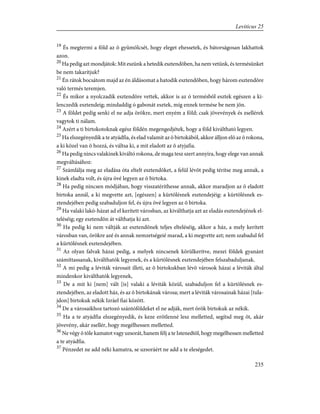 19
És megtermi a föld az õ gyümölcsét, hogy eleget ehessetek, és bátorságosan lakhattok
azon.
20
Ha pedig azt mondjátok: Mit eszünk a hetedik esztendõben, ha nem vetünk, és termésünket
be nem takarítjuk?
21
Én rátok bocsátom majd az én áldásomat a hatodik esztendõben, hogy három esztendõre
való termés teremjen.
22
És mikor a nyolczadik esztendõre vettek, akkor is az ó termésbõl esztek egészen a ki-
lenczedik esztendeig; mindaddig ó gabonát esztek, míg ennek termése be nem jön.
23
A földet pedig senki el ne adja örökre, mert enyém a föld; csak jövevények és zsellérek
vagytok ti nálam.
24
Azért a ti birtokotoknak egész földén megengedjétek, hogy a föld kiváltható legyen.
25
Ha elszegényedik a te atyádfia, és elad valamit az õ birtokából, akkor álljon elõ az õ rokona,
a ki közel van õ hozzá, és váltsa ki, a mit eladott az õ atyjafia.
26
Ha pedig nincs valakinek kiváltó rokona, de maga tesz szert annyira, hogy elege van annak
megváltásához:
27
Számlálja meg az eladása óta eltelt esztendõket, a felül lévõt pedig térítse meg annak, a
kinek eladta volt, és újra övé legyen az õ birtoka.
28
Ha pedig nincsen módjában, hogy visszatéríthesse annak, akkor maradjon az õ eladott
birtoka annál, a ki megvette azt, [egészen] a kürtölésnek esztendejéig: a kürtölésnek es-
ztendejében pedig szabaduljon fel, és újra övé legyen az õ birtoka.
29
Ha valaki lakó-házat ad el kerített városban, az kiválthatja azt az eladás esztendejének el-
teléséig; egy esztendõn át válthatja ki azt.
30
Ha pedig ki nem váltják az esztendõnek teljes elteléséig, akkor a ház, a mely kerített
városban van, örökre azé és annak nemzetségeié marad, a ki megvette azt; nem szabadul fel
a kürtölésnek esztendejében.
31
Az olyan falvak házai pedig, a melyek nincsenek körülkerítve, mezei földek gyanánt
számíttassanak, kiválthatók legyenek, és a kürtölésnek esztendejében felszabaduljanak.
32
A mi pedig a léviták városait illeti, az õ birtokukban lévõ városok házai a léviták által
mindenkor kiválthatók legyenek,
33
De a mit ki [nem] vált [is] valaki a léviták közül, szabaduljon fel a kürtölésnek es-
ztendejében, az eladott ház, és az õ birtokának városa; mert a léviták városainak házai [tula-
jdon] birtokuk nékik Izráel fiai között.
34
De a városaikhoz tartozó szántóföldeket el ne adják, mert örök birtokuk az nékik.
35
Ha a te atyádfia elszegényedik, és keze erõtlenné lesz melletted, segítsd meg õt, akár
jövevény, akár zsellér, hogy megélhessen melletted.
36
Ne végy õ tõle kamatot vagy uzsorát, hanem félj a te Istenedtõl, hogy megélhessen melletted
a te atyádfia.
37
Pénzedet ne add néki kamatra, se uzsoráért ne add a te eleségedet.
235
Leviticus 25
 