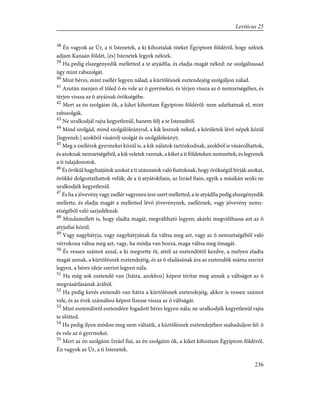 38
Én vagyok az Úr, a ti Istenetek, a ki kihoztalak titeket Égyiptom földérõl, hogy néktek
adjam Kanaán földét, [és] Istenetek legyek néktek.
39
Ha pedig elszegényedik melletted a te atyádfia, és eladja magát néked: ne szolgáltassad
úgy mint rabszolgát.
40
Mint béres, mint zsellér legyen nálad; a kürtölésnek esztendejéig szolgáljon nálad.
41
Azután menjen el tõled õ és vele az õ gyermekei, és térjen vissza az õ nemzetségéhez, és
térjen vissza az õ atyáinak örökségébe.
42
Mert az én szolgáim õk, a kiket kihoztam Égyiptom földérõl: nem adathatnak el, mint
rabszolgák.
43
Ne uralkodjál rajta kegyetlenül, hanem félj a te Istenedtõl.
44
Mind szolgád, mind szolgálóleányod, a kik lesznek néked, a körületek lévõ népek közül
[legyenek:] azokból vásárolj szolgát és szolgálóleányt;
45
Meg a zsellérek gyermekei közül is, a kik nálatok tartózkodnak, azokból is vásárolhattok,
és azoknak nemzetségébõl, a kik veletek vannak, a kiket a ti földeteken nemzettek; és legyenek
a ti tulajdonotok.
46
És örökül hagyhatjátok azokat a ti utánnatok való fiaitoknak, hogy örökségül bírják azokat,
örökké dolgoztathattok velük; de a ti atyátokfiain, az Izráel fiain, egyik a másikán senki ne
uralkodjék kegyetlenül.
47
És ha a jövevény vagy zsellér vagyonra tesz szert melletted, a te atyádfia pedig elszegényedik
mellette, és eladja magát a melletted lévõ jövevénynek, zsellérnek, vagy jövevény nemz-
etségébõl való sarjadéknak:
48
Mindamellett is, hogy eladta magát, megváltható legyen; akárki megválthassa azt az õ
atyjafiai közül.
49
Vagy nagybátyja, vagy nagybátyjának fia váltsa meg azt, vagy az õ nemzetségébõl való
vérrokona váltsa meg azt, vagy, ha módja van hozzá, maga váltsa meg õmagát.
50
És vessen számot azzal, a ki megvette õt, attól az esztendõtõl kezdve, a melyen eladta
magát annak, a kürtölésnek esztendejéig, és az õ eladásának ára az esztendõk száma szerint
legyen, a béres ideje szerint legyen nála.
51
Ha még sok esztendõ van [hátra, azokhoz] képest térítse meg annak a váltságot az õ
megvásárlásának árából.
52
Ha pedig kevés esztendõ van hátra a kürtölésnek esztendejéig, akkor is vessen számot
vele, és az évek számához képest fizesse vissza az õ váltságát.
53
Mint esztendõrõl esztendõre fogadott béres legyen nála; ne uralkodjék kegyetlenül rajta
te elõtted.
54
Ha pedig ilyen módon meg nem váltatik, a kürtölésnek esztendejében szabaduljon fel: õ
és vele az õ gyermekei.
55
Mert az én szolgáim Izráel fiai, az én szolgáim õk, a kiket kihoztam Égyiptom földérõl.
Én vagyok az Úr, a ti Istenetek.
236
Leviticus 25
 