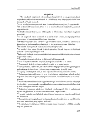 Chapter 26
1
Ne csináljatok magatoknak bálványokat, se faragott képet, se oszlopot ne emeljetek
magatoknak, se kõszobrokat ne állítsatok fel a ti földeteken, hogy meghajoljatok elõtte, mert
én vagyok az Úr, a ti Istenetek.
2
Az én szombatjaimat megtartsátok, és az én szenthelyemet tiszteljétek. Én vagyok az Úr.
3
Ha az én rendeléseim szerint jártok, és az én parancsolataimat megtartjátok, és azokat
megcselekszitek:
4
Esõt adok néktek idejében, és a föld megadja az õ termését, a mezõ fája is megtermi
gyümölcsét.
5
És a ti csépléstek ott éri a szüretet, és a szüret ott éri a vetést, és elégségig ehetitek
kenyereteket, és bátorságosan lakhattok a ti földeteken.
6
Mert békességet adok azon a földön, hogy mikor lefeküsztök, senki fel ne rettentsen; és
kipusztítom az ártalmas vadat arról a földrõl, és fegyver sem megy át a ti földeteken.
7
Sõt elûzitek ellenségeiteket, és elhullanak elõttetek fegyver által.
8
És közületek öten százat elûznek, és közületek százan elûznek tízezeret, és elhullanak
elõttetek a ti ellenségeitek fegyver által.
9
És hozzátok fordulok, és megszaporítlak titeket, és megsokasítlak titeket és szövetségemet
megerõsítem veletek.
10
És réginél régibbet ehettek, és az új elõl is régit kell kihordanotok.
11
És az én hajlékomat közétek helyezem, és meg nem útál titeket az én lelkem.
12
És közöttetek járok, és a ti Istenetek leszek, ti pedig az én népem lesztek.
13
Én vagyok az Úr, a ti Istenetek, a ki kihoztalak titeket Égyiptom földérõl, hogy ne legyetek
azoknak rabjai, és összetörtem a ti igátok szegeit, és egyenesen járattalak titeket.
14
Ha pedig nem hallgattok reám, és mind e parancsolatokat meg nem cselekeszitek;
15
És ha megvetitek rendeléseimet, és ha az én végzéseimet megútálja a ti lelketek, azáltal,
hogy nem cselekszitek meg minden én parancsolatomat, hanem felbontjátok az én szövet-
ségemet:
16
Bizony azt cselekszem én veletek, hogy rettenetességet bocsátok reátok: a száraz betegséget
és a forrólázt, a melyek szemeket égetnek és lelket epesztenek, és a ti magotokat hiába vetitek
el, mert ellenségeitek emésztik meg azt.
17
És kiontom haragomat reátok, hogy elhulljatok a ti ellenségeitek elõtt, és uralkodjanak
rajtatok a ti gyûlölõitek, és fussatok, mikor senki nem kerget is titeket.
18
Ha pedig ezek után sem hallgattok reám, hétszerte keményebben megostorozlak titeket
a ti bûneitekért;
19
És megtöröm a ti megátalkodott kevélységeteket, és olyanná teszem az eget felettetek,
mint a vas, a földeteket pedig olyanná, mint a réz.
20
És hiába fogy a ti erõtök, mert földetek nem adja meg az õ termését, s a föld fája sem adja
meg az õ gyümölcsét.
237
Leviticus 26
 