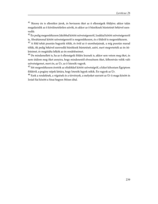 41
Bizony én is ellenökre járok, és beviszem õket az õ ellenségeik földjére; akkor talán
megalázódik az õ körülmetéletlen szívök, és akkor az õ bûnöknek büntetését békével szen-
vedik:
42
Én pedig megemlékezem Jákóbbal kötött szövetségemrõl, Izsákkal kötött szövetségemrõl
is, Ábrahámmal kötött szövetségemrõl is megemlékezem, és e földrõl is megemlékezem.
43
A föld tehát pusztán hagyatik tõlük, és örül az õ szombatjainak, a míg pusztán marad
tõlük, õk pedig békével szenvedik bûnöknek büntetését, azért, mert megvetették az én íté-
leteimet, és megútálta lelkök az én rendeléseimet.
44
De mindamellett is, ha az õ ellenségeik földén lesznek is, akkor sem vetem meg õket, és
nem útálom meg õket annyira, hogy mindenestõl elveszítsem õket, felbontván velök való
szövetségemet, mert én, az Úr, az õ Istenök vagyok.
45
Sõt megemlékezem érettök az elõdökkel kötött szövetségrõl, a kiket kihoztam Égyiptom
földérõl, a pogány népek láttára, hogy Istenök legyek nékik. Én vagyok az Úr.
46
Ezek a rendelések, a végzések és a törvények, a melyeket szerzett az Úr õ maga között és
Izráel fiai között a Sinai hegyen Mózes által.
239
Leviticus 26
 