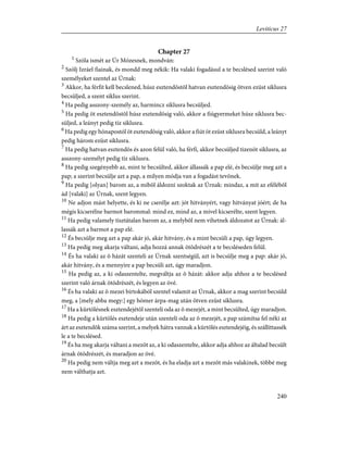 Chapter 27
1
Szóla ismét az Úr Mózesnek, mondván:
2
Szólj Izráel fiainak, és mondd meg nékik: Ha valaki fogadásul a te becslésed szerint való
személyeket szentel az Úrnak:
3
Akkor, ha férfit kell becslened, húsz esztendõstõl hatvan esztendõsig ötven ezüst siklusra
becsüljed, a szent siklus szerint.
4
Ha pedig asszony-személy az, harmincz siklusra becsüljed.
5
Ha pedig öt esztendõstõl húsz esztendõsig való, akkor a fiúgyermeket húsz siklusra bec-
süljed, a leányt pedig tíz siklusra.
6
Ha pedig egy hónapostól öt esztendõsig való, akkor a fiút öt ezüst siklusra becsüld, a leányt
pedig három ezüst siklusra.
7
Ha pedig hatvan esztendõs és azon felül való, ha férfi, akkor becsüljed tizenöt siklusra, az
asszony-személyt pedig tíz siklusra.
8
Ha pedig szegényebb az, mint te becsülted, akkor állassák a pap elé, és becsülje meg azt a
pap; a szerint becsülje azt a pap, a milyen módja van a fogadást tevõnek.
9
Ha pedig [olyan] barom az, a mibõl áldozni szoktak az Úrnak: mindaz, a mit az efélébõl
ád [valaki] az Úrnak, szent legyen.
10
Ne adjon mást helyette, és ki ne cserélje azt: jót hitványért, vagy hitványat jóért; de ha
mégis kicserélne barmot barommal: mind ez, mind az, a mivel kicserélte, szent legyen.
11
Ha pedig valamely tisztátalan barom az, a melybõl nem vihetnek áldozatot az Úrnak: ál-
lassák azt a barmot a pap elé.
12
És becsülje meg azt a pap akár jó, akár hitvány, és a mint becsüli a pap, úgy legyen.
13
Ha pedig meg akarja váltani, adja hozzá annak ötödrészét a te becsléseden felül.
14
És ha valaki az õ házát szenteli az Úrnak szentségül, azt is becsülje meg a pap: akár jó,
akár hitvány, és a mennyire a pap becsüli azt, úgy maradjon.
15
Ha pedig az, a ki odaszentelte, megváltja az õ házát: akkor adja ahhoz a te becslésed
szerint való árnak ötödrészét, és legyen az övé.
16
És ha valaki az õ mezei birtokából szentel valamit az Úrnak, akkor a mag szerint becsüld
meg, a [mely abba megy:] egy hómer árpa-mag után ötven ezüst siklusra.
17
Ha a kürtölésnek esztendejétõl szenteli oda az õ mezejét, a mint becsülted, úgy maradjon.
18
Ha pedig a kürtölés esztendeje után szenteli oda az õ mezejét, a pap számítsa fel néki az
árt az esztendõk száma szerint, a melyek hátra vannak a kürtölés esztendejéig, és szállíttassék
le a te becslésed.
19
És ha meg akarja váltani a mezõt az, a ki odaszentelte, akkor adja ahhoz az általad becsült
árnak ötödrészét, és maradjon az övé.
20
Ha pedig nem váltja meg azt a mezõt, és ha eladja azt a mezõt más valakinek, többé meg
nem válthatja azt.
240
Leviticus 27
 